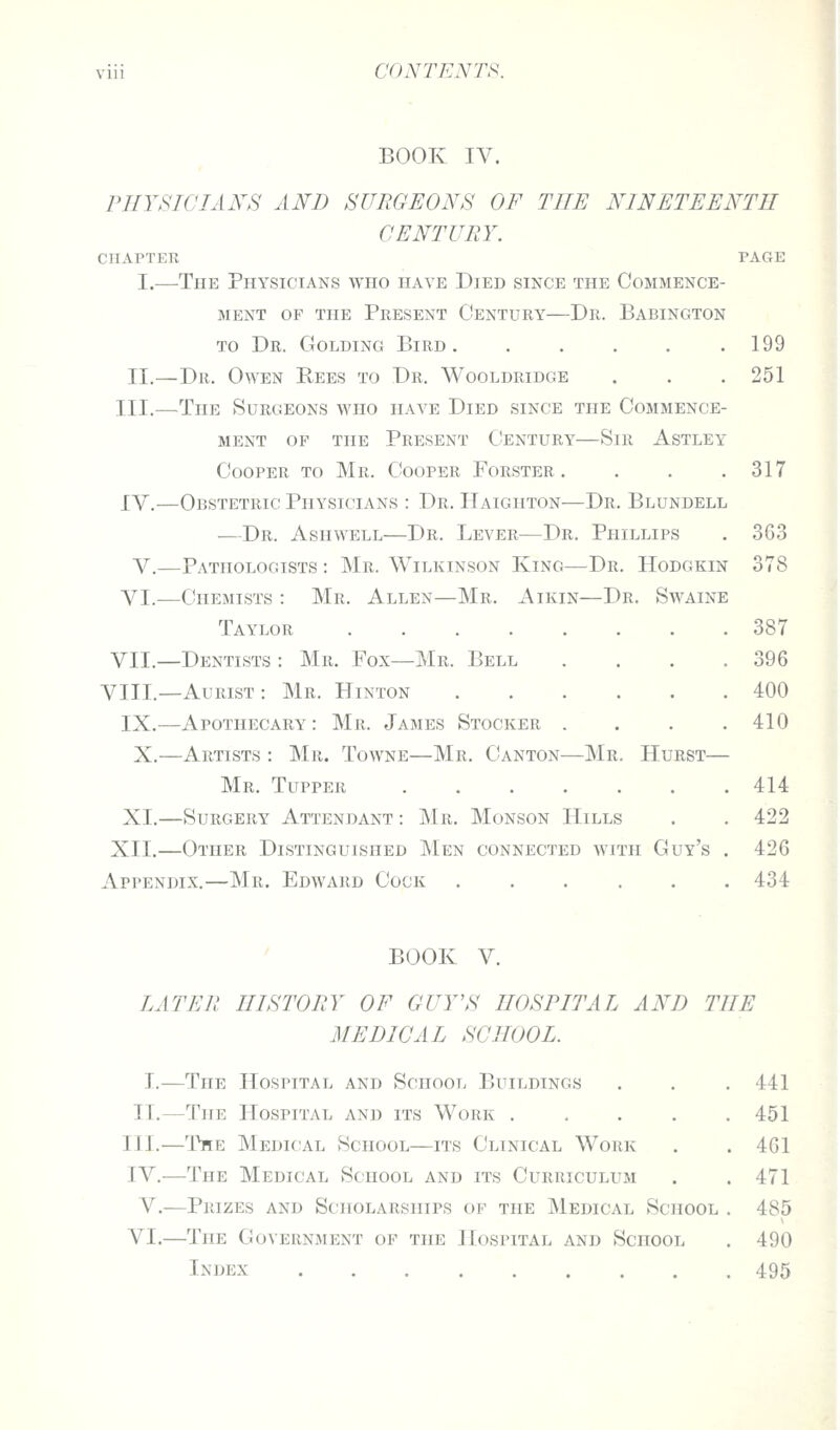 BOOK IV. rilYSTCIANS AND SURGEONS OF THE NINETEENTH CENTURY. CHAPTER PAGE I.—The Physicians who have Died since the Commence- ment OF the Present Century—Dr. Babington TO Dr. Golding Bird .199 II.—Dr. Owen Pees to Dr. Wooldridge . . . 251 III.—The Surgeons who have Died since the Commence- ment OF THE Present Century—Sir Astley Cooper to Mr. Cooper Forster . . . .317 IV.—Obstetric Physicians : Dr. Haighton—Dr. Blundell —Dr. Ashwell—Dr. Lever—Dr. Phillips . 363 V.—Pathologists : Mr. Wilkinson King—Dr. Hodgkin 378 VI.—Chemists : Mr. Allen—Mr. Aikin—Dr. Swaine Taylor 387 VII.—Dentists : Mr. Fox—Mr. Bell . . . .396 VIII.—Aurist : Mr. Hinton 400 IX.—Apothecary: Mr. James Stocker .... 410 X.—Artists : Mr. Towne—Mr. Canton—Mr. Hurst— Mr. Tupper 414 XI.—Surgery Attendant : Mr. Monson Hills . . 422 XII.—Other Distinguished Men connected with Guy's . 426 Appendix.—Mr. Edward Cock ...... 434 BOOK V. LATER HISTORY OF GUY'S HOSPITAL AND THE MEDICAL SCHOOL. I.—The Hospital and School Buildings II.—The Hospital and its Work .... III.—The Medical School—its Clinical Work IV.—The Medical School and its Curriculum V.—Prizes and Scholarships of the Medical School VI.—The Government of the Hospital and School Index ........ 441 451 461 471 485 490 495