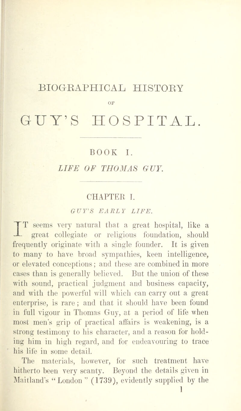BIOGEAPHICAL HISTOEY OF GUY'S HOSPITAL BOOK I. LIFE OF THOMAS GUY. CHAPTER L GUY'S EARLY LIFE. IT seems very natural that a great hospital, like a great collegiate or religious foundation, should frequently originate with a single founder. It is given to many to have broad sympathies, keen intelligence, or elevated conceptions; and these are combined in more cases than is generally believed. But the union of these with sound, practical judgment and business capacity, and with the powerful will which can carry out a great enterprise, is rare; and that it should have been found in full vigour in Thomas Guy, at a period of life when most men's grip of practical affairs is weakening, is a strong testimony to his character, and a reason for hold- ing him in high regard, and for endeavouring to trace his life in some detail. The materials, however, for such treatment have hitherto been very scanty. Beyond the details given in Maitland's London (1739), evidently supplied by the