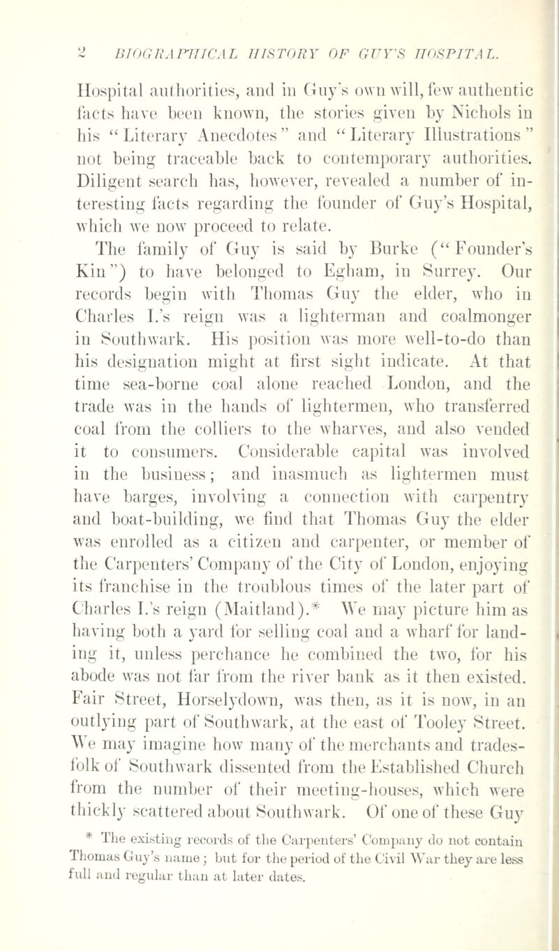 Hospital aufliorities, and in Gnys own will, few authentic I'acts have been known, the stories given by Nichols in his Literary Anecdotes and Literary Illustrations not being traceable back to contemporary authorities. Diligent search has, however, revealed a number of in- teresting facts regarding the founder of Guy's Hospital, which w^e now proceed to relate. The family of Guy is said by Burke (''Founder's Kin) to have belonged to Egham, in Surrey. Our records begin with Thomas Guy the elder, who in Charles L's reign was a lighterman and coalmonger in Southwark. His position was more well-to-do than his designation might at first sight indicate. At that time sea-borne coal alone reached London, and the trade was in the hands of lightermen, who transferred coal from the colliers to the wharves, and also vended it to consumers. Considerable capital was involved in the business; and inasmuch as lightermen must have barges, involving a connection with carpentry and boat-building, we find that Thomas Guy the elder was enrolled as a citizen and carpenter, or member of the Carpenters' Company of the City of London, enjoying its franchise in the troublous times of the later part of Charles L's reign (Maitland).* We may picture him as having both a yard for selling coal and a w^harf for land- ing it, unless perchance he combined the two, for his abode was not far from the river bank as it then existed. Fair Street, Horselydown, was then, as it is now, in an outlying part of Southwark, at the east of Tooley Street. We may imagine how many of the merchants and trades- folk of Southwark dissented from the Established Church from the number of their meeting-houses, which were thickly scattered about Southwark. Of one of these Guy * The existing lecorcls of the Carpenters' Company do not contain Thomas Guy's name; but for the period of the Civil War they are less full and regular than at later dates.