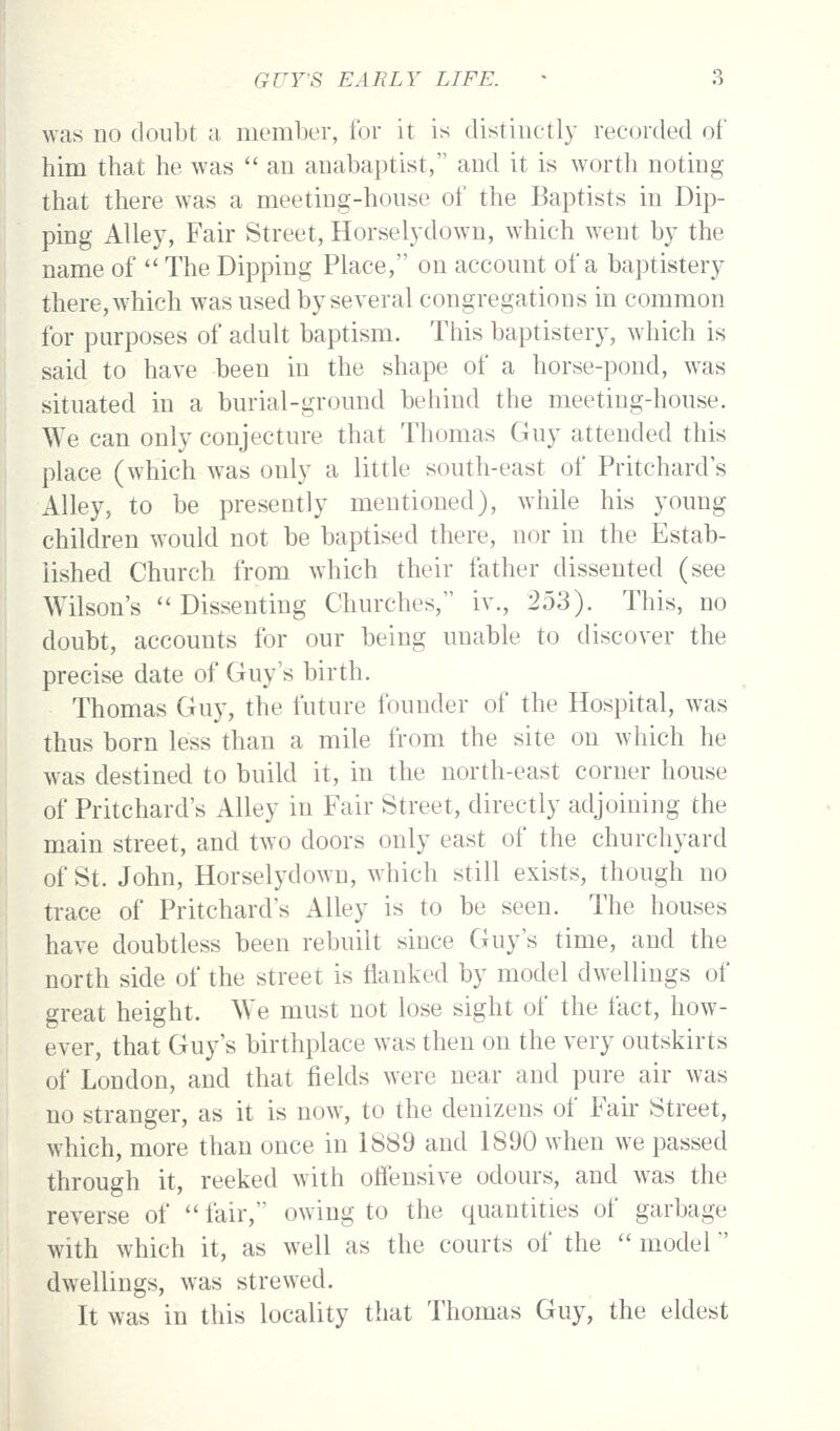 was no doubt m, member, for it is distinctly recorded of him that he was an anabaptist, and it is worth noting that there was a meeting-house of the Baptists in Dip- ping Alley, Fair Street, Horselydown, which went by the name of The Dipping Place, on account of a baptistery there, which was used by several congregations in common for purposes of adult baptism. This baptistery, w^hich is said to have been in the shape of a horse-pond, was situated in a burial-ground behind the meeting-house. We can only conjecture that Thomas Guy attended this place (which was only a little south-east of Pritchard's Alley, to be presently mentioned), while his young children would not be baptised there, nor in the Estab- lished Church from which their father dissented (see Wilson's Dissenting Churches, iv., 253). This, no doubt, accounts for our being unable to discover the precise date of Guy's birth. Thomas Guy, the future founder of the Hospital, was thus born less than a mile from the site on which he was destined to build it, in the north-east corner house of Pritchard's Alley in Fair Street, directly adjoining the main street, and two doors only east of the churchyard of St. John, Horselydown, which still exists, though no trace of Pritchard's Alley is to be seen. The houses have doubtless been rebuilt since Guy's time, and the north side of the street is flanked by model dwellings of great height. We must not lose sight of the fact, how- ever, that Guy's birthplace w^as then on the very outskirts of London, and that fields were near and pure air was no stranger, as it is now, to the denizens of Fak Street, which, more than once in 1889 and 1890 when we passed through it, reeked with offensive odours, and was the reverse of fair, owing to the quantities of garbage with which it, as well as the courts of the model dwellings, was strewed. It was in this locality that Thomas Guy, the eldest