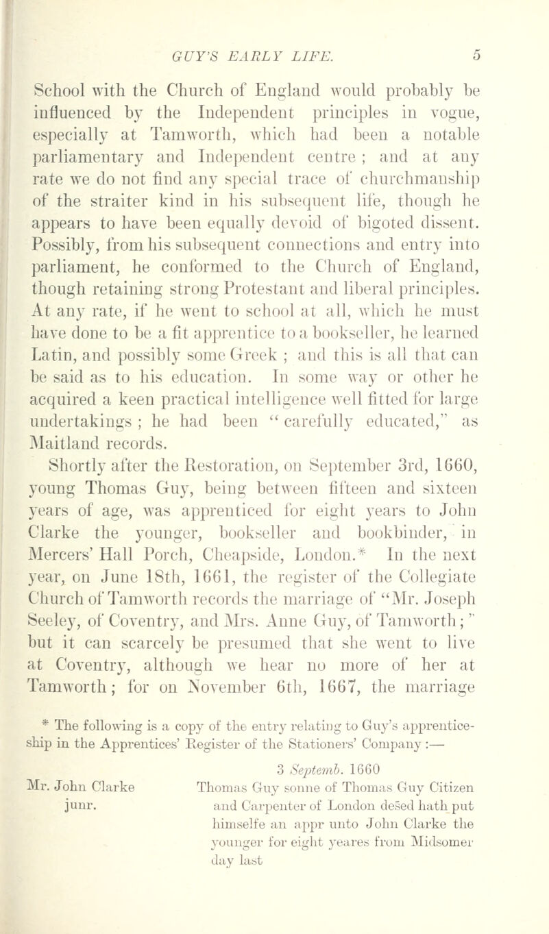 School with the Church of England would probably be influenced by the Independent principles in vogue, especially at Tamworth, which had been a notable parliamentary and Independent centre ; and at any rate we do not find any special trace of churchmanship of the straiter kind in his subsequent life, though he appears to have been equally devoid of bigoted dissent. Possibly, from his subsequent connections and entry into parliament, he conformed to the Church of England, though retaining strong Protestant and liberal principles. At any rate, if he went to school at all, which he must have done to be a fit apprentice to a bookseller, he learned Latin, and possibly some Greek ; and this is all that can be said as to his education. In some way or other he acquired a keen practical intelligence well fitted for large undertakings ; he had been carefully educated, as i\Iaitland records. Shortly after the Restoration, on September 3rd, 1660, young Thomas Guy, being between fifteen and sixteen years of age, was apprenticed for eight years to John Clarke the younger, bookseller and bookbinder, in Mercers' Hall Porch, Cheapside, London.* In the next year, on June 18th, 1661, the register of the Collegiate Church of Tamworth records the marriage of Mr. Joseph Seeley, of Coventry, and Mrs. Anne Guy, of Tamworth; but it can scarcely be presumed that she went to live at Coventry, although we hear no more of her at Tamworth; for on November 6th, 1667, the marriage * The following is a copy of the entry relating to Guy's apprentice- ship ia the Apprentices' Register of the Stationers' Company :— 3 Septenib. 1660 Mr. John Clarke Thomas Guy sonne of Thomas Guy Citizen junr. and Carpenter of London desed hath put himselfe an appr unto John Clarke the younger for eight yeares from Midsomei' day last