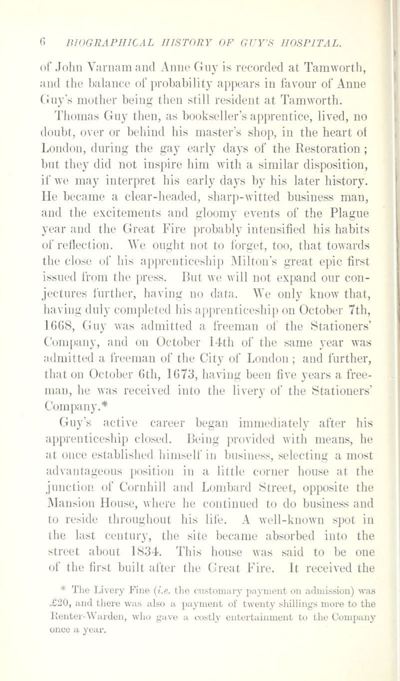 of John Varnam and Anne Gny is recorded at Taraworth, and the balance of probability appears in favour of Anne Gny s mother being then still resident at Tamworth. Thomas Guy then, as bookseller's apprentice, lived, no doubt, over or behind his master's shop, in the heart ot London, during the gay early days of the Restoration; but they did not inspire him with a similar disposition, if we may interpret his early days by his later history. He became a clear-headed, sharp-witted business man, and the excitements and gloomy events of the Plague year and the Great Fire probably intensified his habits of reflection. We ought not to forget, too, that towards the close of his apprenticeship Milton's great epic first issued from the press. But we will not expand our con- jectures further, having no data. We only know that, having duly completed his apprenticeship on October 7th, 1668, Guy was admitted a freeman of the Stationers' Com})any, and on October 14th of the same year was admitted a freeman of the City of London ; and further, that on October 6th, 1673, having been five years a free- man, he was received into the livery of the Stationers' Company.* Guy's active career began immediately after his apprenticeship closed. Being provided with means, he at once established himself in business, selecting a most advantageous position in a little corner house at the junction of Cornhill and Lombard Street, opposite the Mansion House, where he continued to do business and to reside throughout his life. A well-known spot in the last century, the site became absorbed into the street about 1834. This house was said to be one of the first built after the Great Fire. It received the * The Livery Fine (i.e. the cmstomaiy payment on admission) was o£20, and there was also a payment of twenty shilhngs more to the llenter-Warden, who gave a. costly entertainment to the Company once a year.