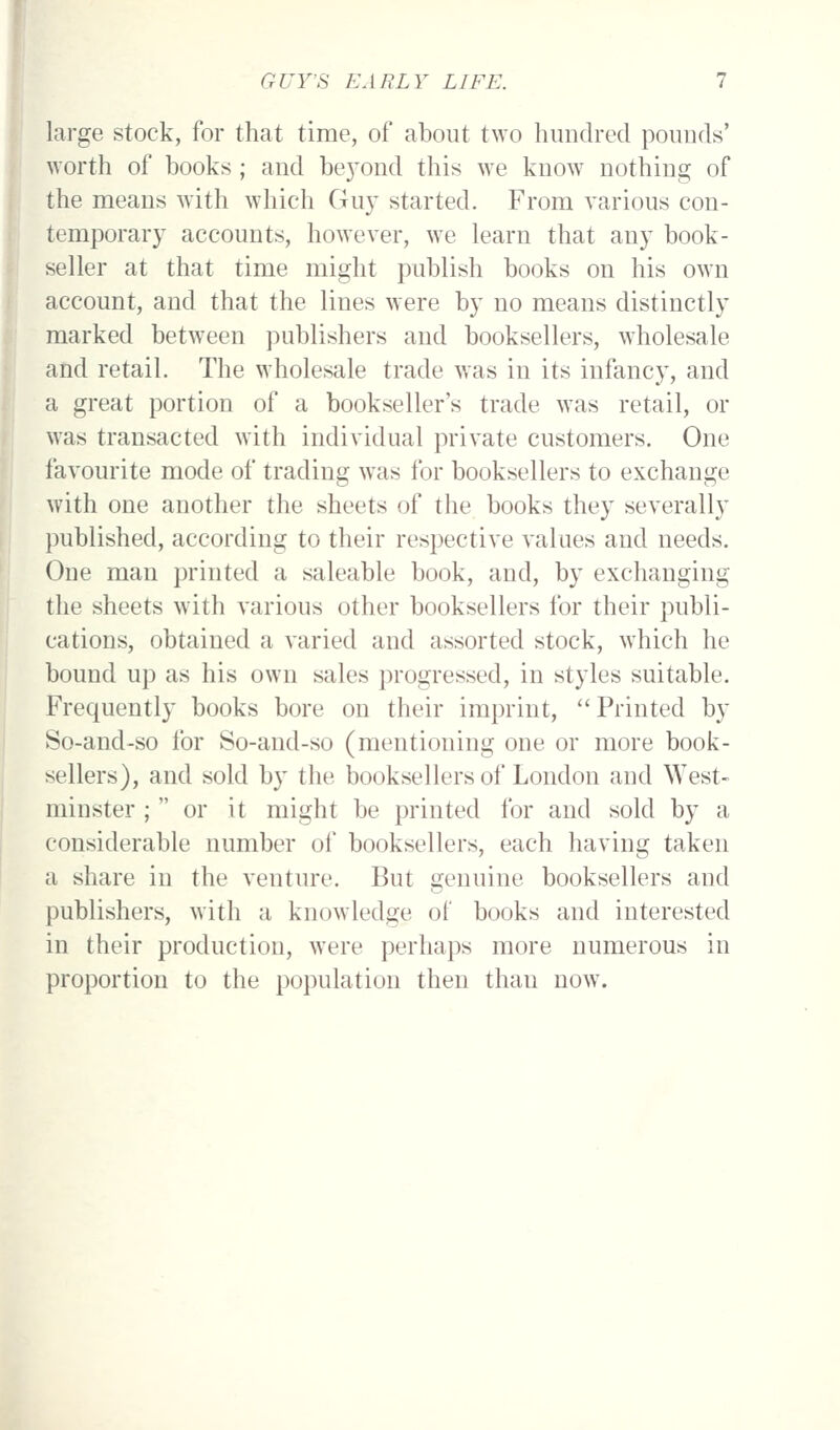 large stock, for that time, of about two hundred pounds' worth of books; and be5'ond this we know nothing of the means with which Guy started. From various con- temporary accounts, however, we learn that any book- seller at that time might publish books on his own account, and that the lines were by no means distinctly marked between publishers and booksellers, wholesale and retail. The wholesale trade was in its infancy, and a great portion of a bookseller's trade was retail, or was transacted with individual private customers. One favourite mode of trading was for booksellers to exchange with one another the sheets of the books they severally published, according to their respective values and needs. One man printed a saleable book, and, by exchanging the sheets with various other booksellers for their publi- cations, obtained a varied and assorted stock, which he bound up as his own sales progressed, in styles suitable. Frequently books bore on their imprint, Printed by So-and-so for So-and-so (mentioning one or more book- sellers), and sold by the booksellers of London and West- minster ; or it might be printed for and sold by a considerable number of booksellers, each having taken a share in the venture. But genuine booksellers and publishers, with a knowledge of* books and interested in their production, were perhaps more numerous in proportion to the population then than now.