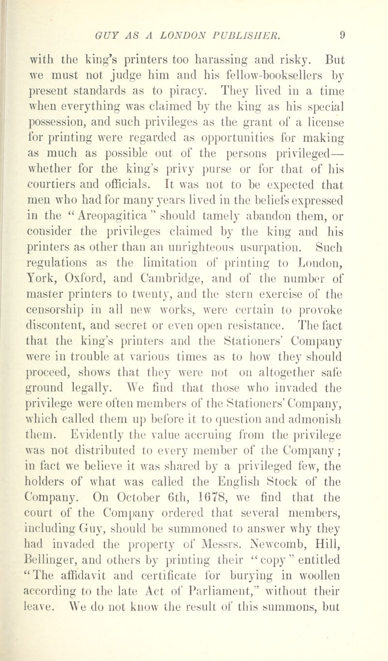 with the king's printers too harassing and risky. But we must not judge him and his fellow-booksellers by present standards as to piracy. They lived in a time when everything was claimed by the king as his special possession, and such privileges as the grant of a license for printing were regarded as opportunities for making as much as possible out of the persons privileged— whether for the king's privy purse or for that of his courtiers and officials. It was not to be expected that men who had for many years lived in the beliefs expressed in the Areopagitica should tamely abandon them, or consider the privileges claimed by the king and his printers as other than an unrighteous usurpation. Such regulations as the limitation of printing to London, York, Oxford, and Cambridge, and of the number of master printers to twenty, and the stern exercise of the censorship in all new works, were certain to provoke discontent, and secret or even open resistance. The fact that the king's printers and the Stationers' Company were in trouble at various times as to how they should proceed, shows that they were not on altogether safe ground legally. We find that those who invaded the privilege were often members of the Stationers' Company, which called them up before it to question and admonish them. Evidently the value accruing from the privilege was not distributed to every member of the Company; in fact we believe it was shared by a privileged few, the holders of what was called the English Stock of the Company. On October 6th, 1678, we find that the court of the Company ordered that several members, including Guy, should be summoned to answer why they had invaded the property of Messrs. Newcomb, Hill, Bellinger, and others by printing their copy entitled The affidavit and certificate for burying in woollen according to the late Act of Parliament, without their leave. We do not know the result of this summons, but