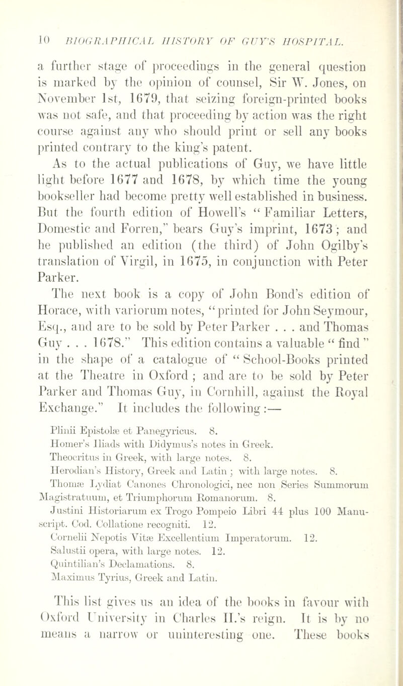 a further staoe of proceedinifjs in the general question is marked by the opinion of counsel, Sir W. Jones, on November 1st, 1679, that seizing foreign-printed books was not safe, and that proceeding by action was the right course against any who should print or sell any books printed contrary to the king's patent. As to the actual publications of Guy, we have little light before 1677 and 1678, by which time the young bookseller had become pretty well established in business. But the fourth edition of Howell's Familiar Letters, Domestic and Forren, bears Guy's imprint, 1673; and he published an edition (the third) of John Ogilby's translation of Virgil, in 1675, in conjunction with Peter Parker. The next book is a copy of John Bond's edition of Horace, Avith variorum notes, printed for John Seymour, Esq., and are to be sold by Peter Parker . . . and Thomas Guy . . . 1678. This edition contains a valuable find in the shape of a catalogue of School-Books printed at the Theatre in Oxford ; and are to be sold by Peter Parker and Thomas Guy, in Cornhill, against the Royal Exchange. It includes the following:— Pliuii Epistolse et Panegyricus. 8. Homer's Iliads with Didymus's notes in Greek. Theocritus in Gi-eek, with large notes. 8. Herodian's History, Greek and Latin ; with large notes. 8. Thomse I^ydiat Canones Ciu'onologici, nee non Series Summorum Magistratuum, et Trinmphorum Romanorum. 8. Justini Historiarum ex Trogo Pompeio Libri 44 plus 100 Manu- script. Cod. CoUatione recogniti. 12. Cornelii Nepotis Vitfe Excellentium Imperatorum. 12. Salustii opera, with large notes. 12. Quintilian's Declamations. 8. Maximus Tyrius, Greek and Latin. This list giA'es us an idea of the books in favour with Oxford University in Charles II.'s reign. It is by no means a narrow or uninteresting one. These books