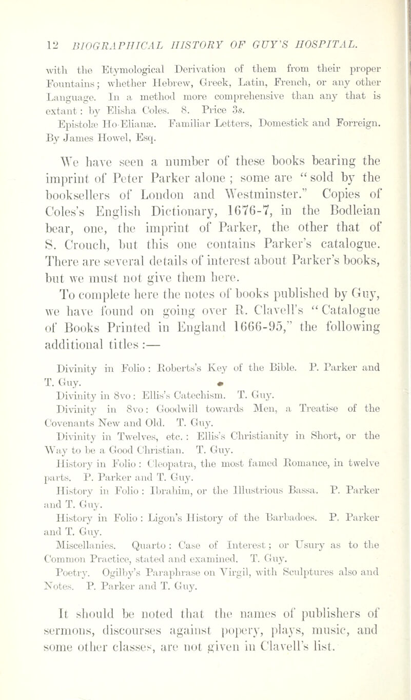 •svitli the Etymological Derivation of them from their proper Fountains; whether Hebrew, Greek, Latin, French, or any other Language. In a method more comprehensive than any that is extant: by Elisha Coles. 8. Price 3s. Epistola-i Ho-Elianaj, Familiar Lettex'S, Domestick and Forreign. By James Howel, Esq. We have seen a number of these books bearing the ira])rint of Peter Parker alone ; some are  sold by the booksellers of London and Westminster. Copies of Coles's English Dictionary, 1G76-7, in the Bodleian bear, one, the imprint of Parker, the other that of S. Cronch, bnt this one contains Parker's catalogue. There are several details of interest about Parker's books, but we must not give them here. To complete here the notes of books published by Guy, we have found on going over R. Clavell's  Catalogue of Books Printed in England 1666-95, the following additional titles:— Divinity in Folio : Eoberts's Key of the Bible. P. Parker and T. Guy. • Divinity in 8vo : Ellis's Catechism. T. Guy. Divinity in 8vo: Goodwill towards Men, a Treatise of the Covenants New and Old. T. Guy. Divinity in Twelves, etc. : Ellis's Christianity in Short, or the Way to be a Good Christian. T. Guy. History in Folio : Cleopatra., the most famed Piomance, in twelve parts. P. Parker and T. Guy. History in Folio : Ibrahim, or the Illustrious Bassa,. P. Parker and T. Guy. History in Folio : Ligon's History of the Barbadoes. P, Pnrker and T. Guy. Miscellanies. Quarto : Case of Interest; or L'sury as to the Common Practice, stated and examined. T. Guy. Poetry. Ogilby's Paraphrase on Virgil, with Sculptures also and Notes. P. Parker and T. Guy. It should be noted th;it the names of publishers of sermons, discourses against popery, plays, music, and some other classes, are not given in Clavell's list.