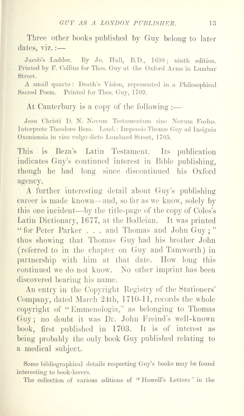 Three other books published by Guy belong to later dates, viz.:— Jacob's Ladder. By Jo. Hall, B.D., 1G98; ninth edition. Printed by F. Collins for Thos. Guy at the Oxford Arms in Lumbar Street. A small quai'to : Death's Vision, repiesented in a Philosophical Sacred Poem. Printed for Thos. Guy, 1709. At Canterbury is a copy of the following :— Jesu Christi D. N. Novum Testamentum sine Novum Foedus. Interprete Theodoro Beza. Lond.: Impensis Thomse Guy ad Insignia Oxoniensia in vico vulgo dicto Lumbard Street, 1705. This is Beza's Latin Testament. Its publication indicates Guy's continued interest in Bible publishing, though he had long since discontinued his Oxford agency. A further interesting detail about Guy's publishing career is made known—and, so far as we know, solely by this one incident—by the title-])age of the copy of Coles's Latin Dictionary, 1677, at the Bodleian. It was printed '' for Peter Parker . . . and Thomas and John Guy ;  thus showing that Thomas Guy had his brother John (referred to in the chapter on Guy and Tamworth) in partnership with him at that date. How long this continued we do not know. No other imprint has been discovered bearing his name. An entry in the Copyright Registry of the Stationers' Company, dated March 24th, 1710-11, records the whole copyright of  Emmenologia, as belonging to Thomas Guy; no doubt it was Dr. John Freind's well-known book, first published in 1703. It is of interest as being probably the only book Guy published relating to a medical subject. Some bibliographical details respecting Guy's books may be found interesting to book-lovers. The collection of various editions of  Howell's Letters  in the