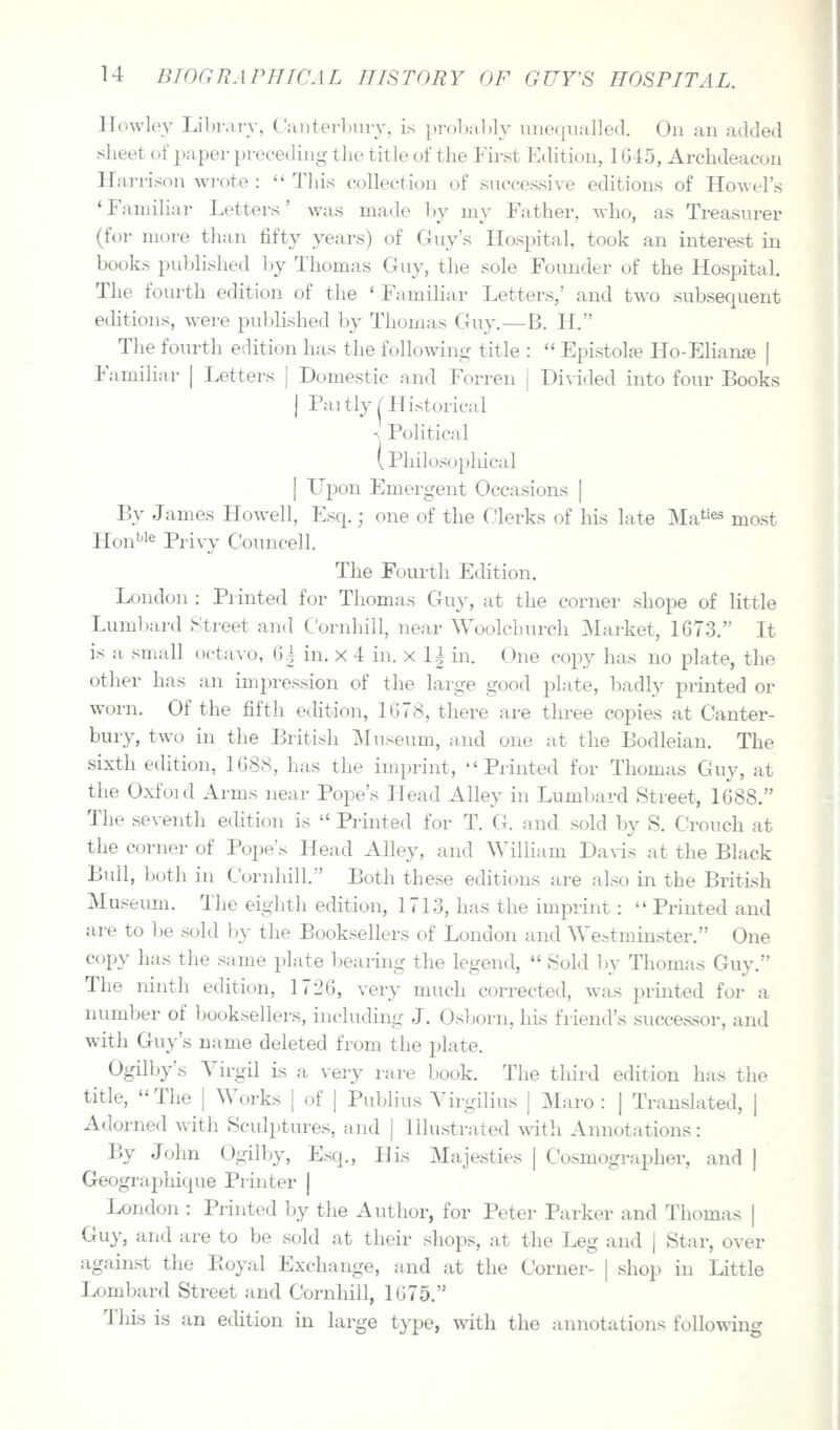 Hovvley Libr.u-v, C'iinterburv, is prol)a,l)ly unequalled. On an added sheet of paper preceding the title of the First Edition, 1G45, Archdeacon Harrison wrote : This collection of successive editions of Howel's ' Familiar Letters' was made by my Father, who, as Treasurer (for more than fifty years) of Guy's Hospital, took an interest in books published by Thomas Guy, the sole Founder of the Hospital. The fom-th edition of the ' Familiar Letters,' and two subsequent editions, were published by Thomas Guy.—B. H. The fourth edition has the following title : Epistolfe Ho-Elianje | Familiar | Letters [ Domestic and Forren j Di^-ided into four Books I Paitly/Historical < Political [ Philosophical [ L^pon Emergent Occasions | By James Howell, Esq.; one of the Clerks of his late Ma^'es most Hon'^'e Pi-ivy Councell. The Fourth Echtion. London : Printed for Thomas Guy, at the corner shope of little Lumbard Street and Cornhill, near Woolchurch Market, 1673. It is a small octavo, (j| in. x 4 in. x 1| in. One copy has no plate, the other has an impression of the large good plate, badly printed or worn. Of the fifth etUtion, 1C78, there are three copies at Canter- bury, two in the British Museum, and one at the Bodleian. The sixth edition, 1G88, has the imprint, Printed for Thomas Guy, at the Oxfoid Arms near Pope's Head Alley in Lumbard Street, 1688. The seventh ecUtion is Printed for T. G. and sold by S. Crouch at the corner of Poj^e's Head Alley, and William Da\-is at the Black Bull, both in Cornhill. Both these editions are also in the British Museum. The eighth edition, 1713, has the imprint : Printed and are to be sold by the Booksellers of London and Westminster. One copy has the same plate bearing the legend, Sold by Thomas Guy. The ninth edition, 1726, very much corrected, was prmted for a number of booksellers, including J. Osborn, his friend's sucxsessor, and with Guy's name deleted from the plate. Ogilby's Yirgil is a very rare book. The thii'd edition has the title, The | Works | of | Publius Virgilius | Maro : | Translated, | Adorned with Sculptures, and | Illustrated with Annotations: By John Ogilby, Esq., His Majesties | Cosmographer, and | Geograpliique Printer j London : Printed by the Author, for Peter Parker and Thomas | Guy, and are to be sold at their shops, at the Leg and | Star, over against the Ptoyal Exchange, and at the Corner- | shop in Little Lombard Street and Cornhill, 1675, Tins is an ecUtion in large type, with the annotations following