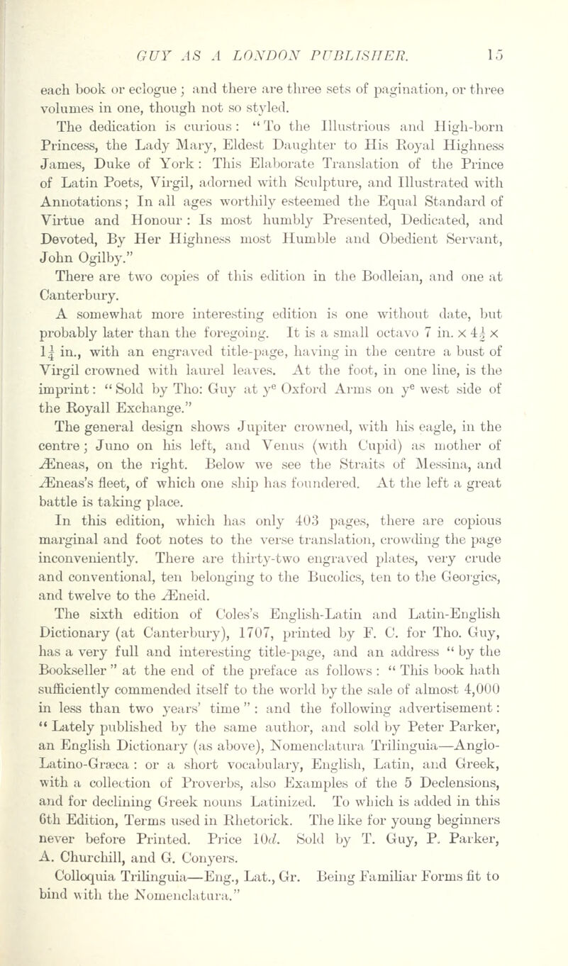 each book or eclogue ; and there are three sets of pagination, or three vohimes in one, though not so styled. The dedication is curious: To the Illustrious and High-born Princess, the Lady Mary, Eldest Daughter to His Royal Highness James, Duke of York : This Elaborate Translation of the Prince of Latin Poets, Virgil, adorned with Sculpture, and Illustrated with Annotations; In all ages worthily esteemed the Equal Standard of Vu'tue and Honour : Is most humbly Presented, Dedicated, and Devoted, By Her Highness most Humble and Obedient Servant, John Ogilby. There are two copies of this edition in the Bodleian, and one at Canterbury. A somewhat more interesting edition is one without date, but probably later than the foregoing. It is a small octavo 7 in. x 4g x \\ in., with an engraved title-page, having in the centre a bust of Virgil crowned with laurel leaves. At the foot, in one line, is the imprint:  Sold by Tho: Guy at y'' Oxford Arms on y^ west side of the Royall Exchange. The general design shows Jupiter crowned, with his eagle, in the centre; Juno on liis left, and Venus (with Cupid) as mother of ^neas, on the i-ight. Below we see the Straits of Messina, and j3^]neas's fleet, of which one ship has foundered. At the left a great battle is taldng place. In this edition, which has only 403 pages, there are copious marginal and foot notes to the verse tiunslation, crowihng the page inconveniently. There are thirty-two engraved plates, veiy crude and conventional, ten belonging to the Bucolics, ten to the Georgics, and twelve to the ^neid. The sixth edition of Coles's English-Latin and Latin-Euglish Dictionary (at Canterbury), 1707, printed by F. C. for Tho. Guy, has a very full and interesting title-page, and an addi-ess  by the Bookseller  at the end of the pi-eface as follows :  This book hath sufficiently commended itself to the world by the sale of almost 4,000 in less than two years' time : and the following advertisement: *• Lately published by the same author, and sold by Peter Parker, an English Dictionary (as above), NomencLitura Trilinguia—Angio- Latino-Grseca : or a shoi-t vocabulary, English, Latin, and Greek, with a collection of Proverbs, also Examples of the 5 Declensions, and for declining Greek nouns Latinized. To which is added in this 6th Edition, Terms used in Rhetorick. The like for young beginners never before Printed. Pi-ice \()d. Sold by T. Guy, P. Parker, A, Churchill, and G. Conyers. Colloquia Trihnguia—Eng., Lat., Gr. Being FamiHar Forms fit to bind with the Nomenclatara.