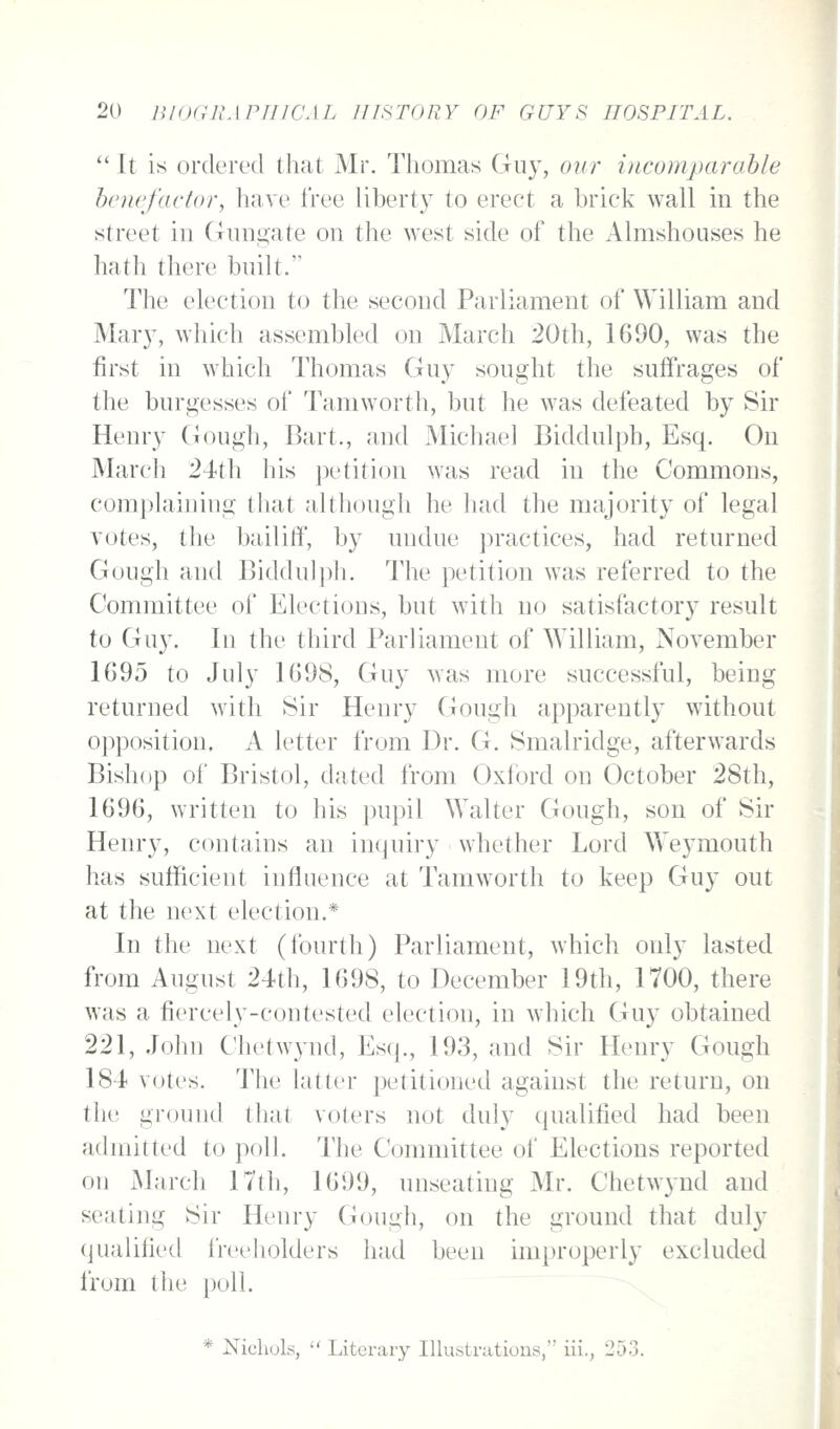  It is ordered that Mr. Thomas Guy, our iiicomparahle howfactor, have free libert}' to erect a brick wall in the street in Gnngate on the west side of the Almshouses he hath there built. The election to the second Parliament of William and Mar}, which assembled on March 20th, 1690, was the first in which Thomas Guy sought the suffrages of the burgesses of Tamworth, but he was defeated by Sir Henry Gough, Bart., and Michael Biddulph, Esq. On March 24th his ])etiti()n was read in the Commons, complaining that although he had the majority of legal votes, the bailitf, by undue practices, had returned Guugh and Bidduljih. The petition was referred to the Committee of Elections, but with no satisfactory result to Guy. In the third Parliament of William, November 1695 to July 1698, Guy was more successful, being returned with 8ir Henry Gough apparently without opposition. A letter from Dr. G. Smalridge, afterwards Bishop of Bristol, dated from Oxford on October 28th, 1696, written to his pupil Walter Gough, son of Sir Henry, contains an inquiry whether Lord Weymouth has sufficient influence at Tamworth to keep Guy out at the next election.* In the next (fourth) Parliament, which only lasted from August 24th, 1698, to December 19th, 1700, there was a fiercely-contested election, in which Guy obtained 221, .John Chetwynd, Esq., 193, and Sir Henry Gough 184 votes. The latter petitioned against the return, on the ground tliat voters not duly qualified had been admitted to poll. The Committee of Elections reported on iMarch 17th, 1699, unseating Mr. Chetwynd and seating Sir Henry Gough, on the ground that duly qualified freeholders had been improperly excluded from the poll. * Xicliols,  Literary Illustrations, iii,, 253.