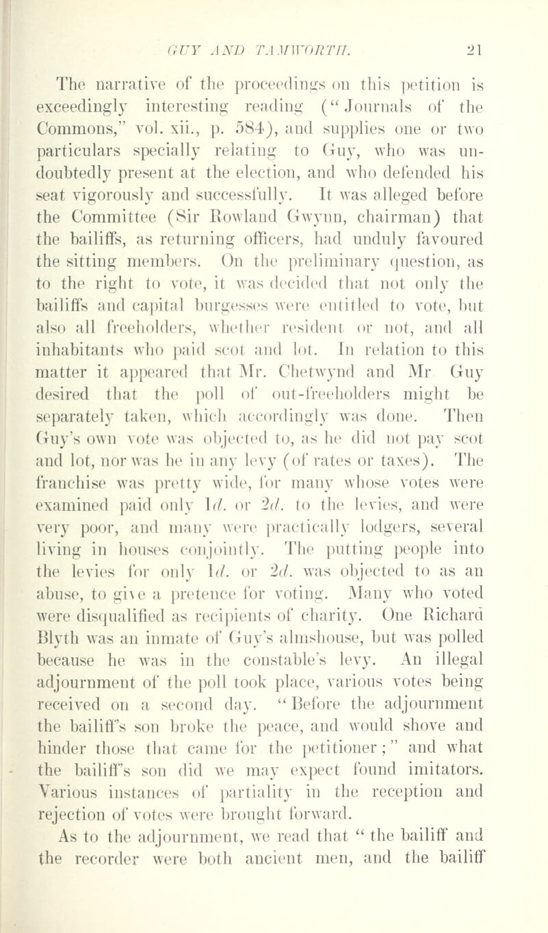 The narrative of the proceediiio:s on this petition is exceedingly interesting reading (Journals of the Commons, vol. xii., p. 584«), and supplies one or two particulars specially relating to Guy, who was un- doubtedly present at the election, and who defended his seat vigorously and successfully. It was alleged before the Committee (Sir Rowland Gwynn, chairman) that the bailiffs, as returning officers, had unduly favoured the sitting members. On the preliminary question, as to the right to vote, it was decided that not only the bailiffs and capital burgesses were entitled to vote, but also all freeholders, whether resident or not, and all inhabitants wdio paid scot and lot. In relation to this matter it appeared that Mr. Chetwynd and Mr Guy desired that the poll of out-freeholders might be separately taken, which accordingly was done. Then Guy's own vote was objected to, as he did not pay scot and lot, nor was he in any levy (of rates or taxes). The franchise w^as pretty wide, for many whose votes were examined paid only \(l. or id. to the levies, and were very poor, and many were ]:>ractically lodgers, several living in houses conjointly. The putting people into the levies for only \d. or '2d. was objected to as an abuse, to gi\e a pretence for voting. Many who voted were disqualified as recipients of charity. One Richard Blyth was an inmate of Guy's almshouse, but was polled because he was in the constable's levy. An illegal adjournment of the poll took place, various votes being received on a second day.  Before the adjournment the bailiff's son broke the peace, and would shove and hinder those that came for the petitioner; and what the bailiff's son did we may expect found imitators. Various instances of ])artiality in the reception and rejection of votes were brought forward. As to the adjournment, we read that  the bailiff and the recorder were both ancient men, and the bailiff