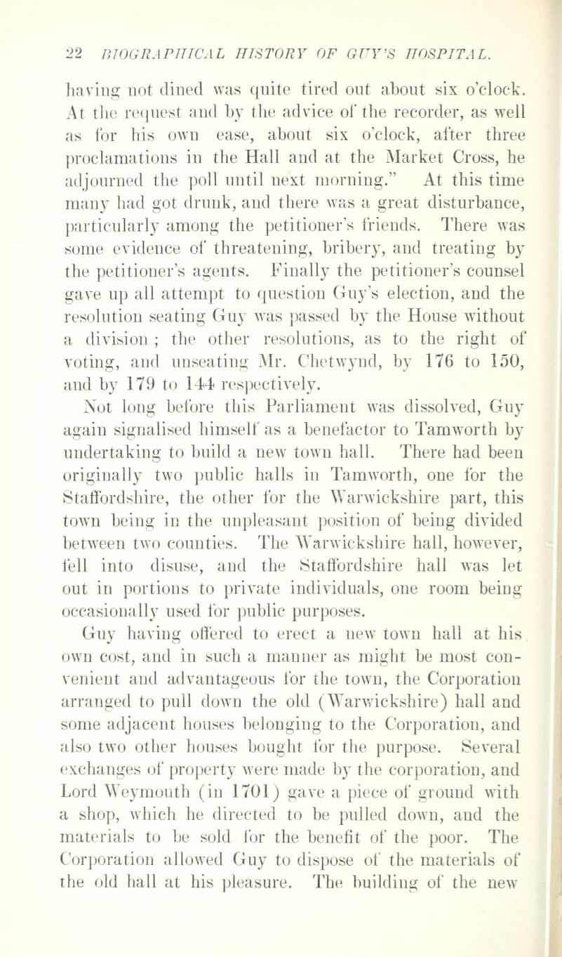 having not dined was quite tired out about six o'clock. At the re(|nest and by the advice of the recorder, as well as lor his own ease, about six o'clock, after three proclamations in the Hall and at the Market Cross, he adjourned the poll until next morning. At this time many had got drunk, and there was a great disturbance, particularly among the petitioner's friends. There was some evidence of threatening, bribery, and treating by the petitioner's agents. Finally the petitioner's counsel gave up all attempt to question Guy's election, and the resolutiou seating Guy was passed by the House wdthout a division ; the other resolutions, as to the right of voting, and unseating Mr. Chetwynd, by 176 to 150, and by 179 to 144 res])ectively. Not long before this Parliament was dissolved, Guy again signalised himself as a benefactor to Tamworth by undertaking to build a new town hall. There had been originally two public halls in Tamworth, one for the Staffordshire, the other for the Warwickshire part, this town being in the unpleasant position of being divided between two counties. The Warwickshire hall, however, fell into disuse, and the Staffordshire hall was let out in portions to private individuals, one room being occasionally used for public purposes. Guy having offered to erect a new town hall at his own cost, and in such a manner as might be most con- venient and advantageous for the town, the Corporation arranged to pull down the old (Warwickshire) hall and some adjacent houses belonging to the Corporation, and also two other houses bought for the purpose. Several exchanges of property were made by the corporation, and Lord Weymouth (in 1701) gave a piece of ground with a shop, which he directed to be pulled down, and the materials to be sold for the benefit of the poor. The Corporation allowed Guy to dispose of the materials of the old hall at his pleasure. The building of the new