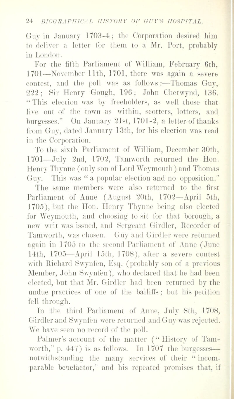 Guy ill JaiiuaTy 1703-4; the CorjDoration desired him to deliver a letter for them to a Mr. Port, probably in London. For the fifth Parliament of William, February 6th, 1701—November 11th, 1701, there was again a severe contest, and the poll was as follows:—Thomas Guy, 222; Sir Henry Gough, 196; John Chetwynd, 136.  This election was by i'reeholders, as well those that live out of the town as within, scotters, lotters, and burgesses. On January 21st, 1701-2, a letter of thanks IVom Guy, dated January 13th, for his election was read in the Corporation. To the sixth Parliament of William, December 30th, 1701—July 2nd, 1702, Tamworth returned the Hon. Henry Thynne (only son of Lord Weymouth) and Thomas Guy. This was  a popular election and no opposition. The same members were also returned to the first Parliament of Anne (August 20th, 1702—April 5th, 1705), but the Hon. Henry Thynne being also elected for Weymouth, and choosing to sit for that borough, a new writ was issued, and Sergeant Girdler, Recorder of Tamworth, was chosen. (Juy and Girdler were returned again in 1705 to the second Parliament of Anne (June 14th, 1705—April !5th, 1708), after a severe contest with Richard Swynien, Esq. (probably son oi' a previous Member, John Swynfen), who declared that he had been elected, but that Mr. Girdler had been returned by the undue practices of one of the bailiffs; but his petition fell through. In the third Parliament of Anne, July 8th, 1708, Girdler and Swynfen were returned and Guy was rejected. We have seen no record of the ])oll. Palmer's account oi' the matter ('* History of Tam- worth, }). 447) is as follows. In 1707 the burgesses— notwithstanding the many services of their  incom- parable benefactor, and his repeated ])romises that, if