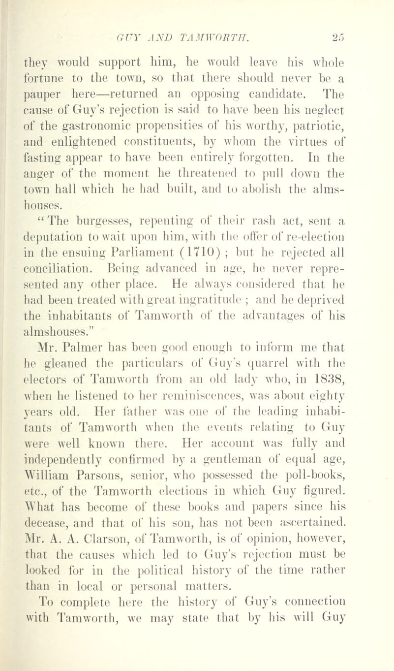 they would support him, he would leave his whole fortune to the town, so that there should never be a pauper here—returned an opposing candidate. The cause of Guy's rejection is said to have been his neglect of the gastronomic propensities of his worthy, patriotic, and enlightened constituents, by whom the virtues of fasting appear to have been entirely forgotten. In the anger of the moment he threatened to pull down the town hall which he had built, and to abolish the alms- houses. The burgesses, repenting of their rash act, sent a deputation to wait upon him, with the offer of re-election in the ensuing Parliament (1710) ; but he rejected all conciliation. Being advanced in age, he never repre- sented any other })lace. He always considered that he had been treated with great ingratitude ; and he deprived the inhabitants of Tamworth of the advantages of his almshouses. Mr. Palmer has been good enough to inibrm me that he gleaned the particulars of Guy's quarrel with the electors of Tamworth irom an old lady who, in 1838, when he listened to her reminiscences, was about eighty years old. Her father was one of the leading inhabi- tants of Tamworth when the events relating to Guy were well known there. Her account was fully and independently confirmed by a gentleman of equal age, William Parsons, senior, who possessed the poll-books, etc., of the Tamworth elections in which Guy figured. What has become of these books and papers since his decease, and that of his son, has not been ascertained. Mr. A. A. Clarson, of Tamworth, is of opinion, however, that the causes which led to Guy's rejection must be looked for in the political history of the time rather than in local or personal matters. To complete here the history of Guy's connection with Tamworth, we may state that by his will Guy