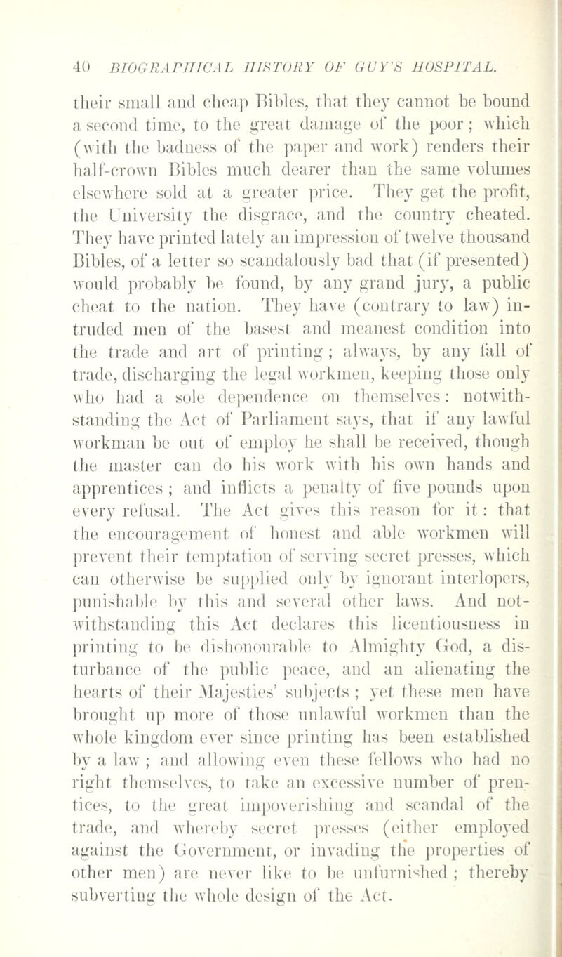 their small and cheap Bibles, that they cannot be bound a second time, to the great damage of the poor; which (with the badness of the paper and work) renders their half-crown Bibles much dearer than the same volumes elsewhere sold at a greater price. They get the profit, the University the disgrace, and the country cheated. They have printed lately an impression of twelve thousand Bibles, of a letter so scandalously bad that (if presented) would probably be found, by any grand jur}^, a public cheat to the nation. They have (contrary to law) in- truded men of the basest and meanest condition into the trade and art of printing ; always, by any fall of trade, discharging the legal workmen, keeping those only who had a sole dependence on themselves: notwith- standing the Act of Parliament says, that if any lawful workman be out of employ he shall be received, though the master can do his work with his own hands and apprentices ; and inflicts a penalty of five pounds upon every refusal. The Act gives this reason for it: that the encouragement of honest and able workmen will prevent their tem})tation of serving secret presses, which can otherwise be supplied only by ignorant interlopers, punishal)le by this and several other laws. And not- withstanding this Act declares this licentiousness in printing to be dishonourable to Almighty God, a dis- turbance of the public peace, and an alienating the hearts of their Majesties' subjects ; yet these men have brought up more of those unlawful workmen than the whole kingdom ever since printing has been established by a law ; and allowing even these fellows who had no right themselves, to take an excessive number of pren- tices, to the great impoverishing and scandal of the trade, and whereby s(>cret presses (either employed against the Govermnent, or invading the properties of other men) are never like to be unfurni^ied ; thereby subverting the whole design of the Act.
