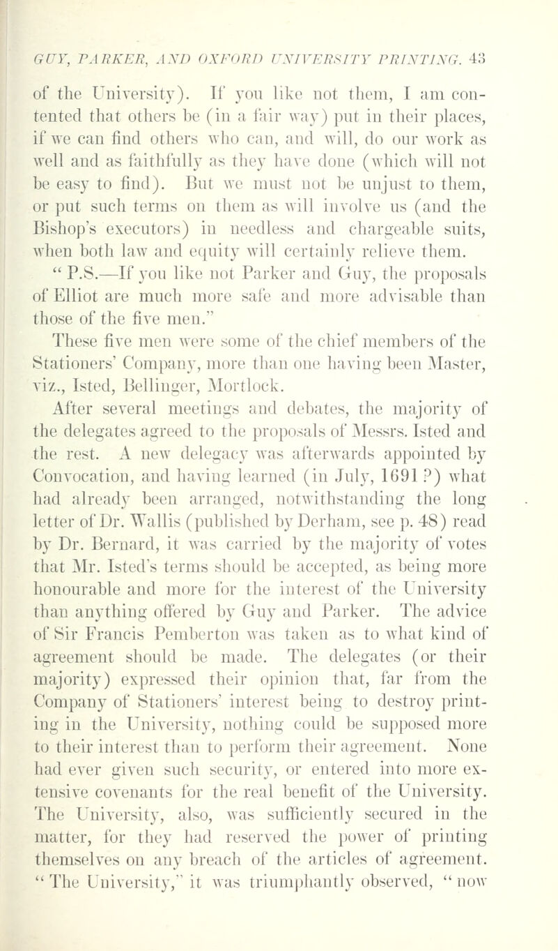 of the Universit}^). If you like not them, I am con- tented that others be (in a fair way) put in their places, if AA'e can find others who can, and will, do our work as well and as faithfully as they have done (which will not be easy to find). But we must not be unjust to them, or put such terms on them as will involve us (and the Bishop's executors) in needless and chargeable suits, when both law and equity wdll certainly relieve them. P.S.—If 3'ou like not Parker and Guy, the proposals of Elliot are much more safe and more advisable than those of the five men. These five men were some of the chief members of the Stationers' Company, more than one having been Master, viz., Isted, Bellinger, Mortlock. After several meetings and debates, the majority of the delegates agreed to the proposals of Messrs. Isted and -the rest. A new^ delegacy was afterwards appointed by Convocation, and having learned (in July, 1691 ?) what had already been arranged, notwithstanding the long letter of Dr. Wallis (published by Derham, see p. 48) read by Dr. Bernard, it w^as carried by the majority of votes that Mr. Isted's terms should be accepted, as being more honourable and more for the interest of the University than anything offered by Guy and Parker. The advice of Sir Francis Pemberton was taken as to what kind of agreement should be made. The delegates (or their majority) expressed their opinion that, far from the Company of Stationers' interest being to destroy print- ing in the University, nothing could be supposed more to their interest than to perform their agreement. None had ever given such security, or entered into more ex- tensive covenants for the real benefit of the University. The University, also, was sufficiently secured in the matter, for they had reserved the power of printing themselves on any breach of the articles of agreement. ** The University, it w^as triumphantly observed, now