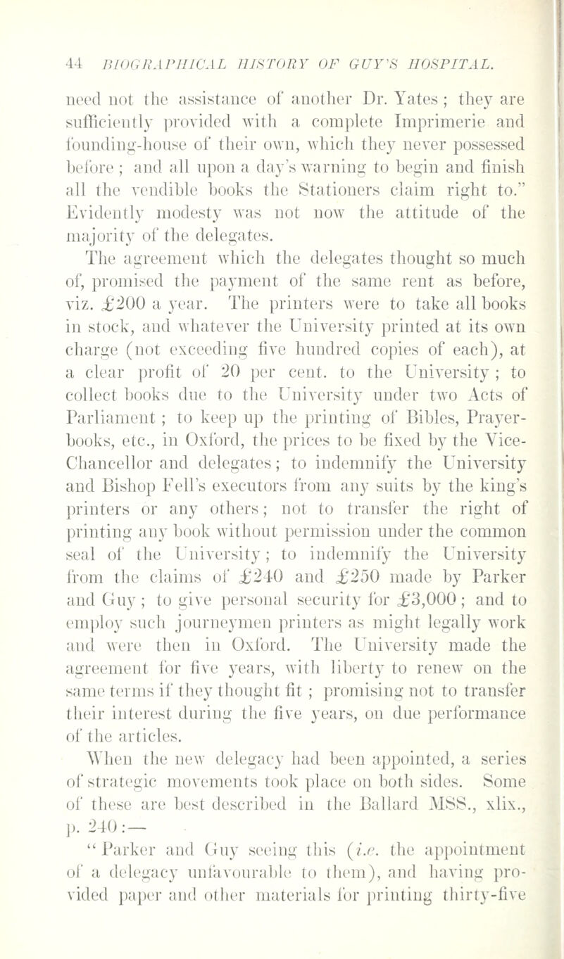 need not the assistance of another Dr. Yates ; they are sufficient!}' ]3royided with a complete Imprimerie and Ibunding-honse of their own, which they never possessed hefore ; and all upon a day's warning to hegin and finish all the vendible books the Stationers claim right to. Evidently modesty was not now the attitude of the majority of the delegates. The agreement which the delegates thought so much of, promised the payment of the same rent as before, viz. £200 a year. The printers were to take all books in stock, and whatever the University printed at its own charge (not exceeding five hundred copies of each), at a clear profit of 20 per cent, to the University ; to collect books due to the University under two Acts of Parliament; to keep up the printing of Bibles, Prayer- books, etc., in Oxford, the prices to be fixed by the Vice- Chancellor and delegates; to indemnify the University and Bishop Fell's executors from any suits by the king's printers or any others; not to transfer the right of printing any book without permission under the common seal ot the University; to indemnify the University from the claims of i;240 and £250 made by Parker and Guy ; to give personal security for £3,000; and to employ such journeymen printers as might legally work and were then in Oxford. The University made the agreement for five years, with liberty to renew on the same terms if they thought fit ; promising not to transfer their interest during the five years, on due performance of the articles. When the new delegacy had been appointed, a series of strategic movements took place on both sides. Some of these are best described in the Ballard MSS., xlix., p. 240: — Parker and Guy seeing this (i.r. the appointment of a delegacy unl'avourable to (hem), and having pro- vided paper and other materials for printing thirty-five