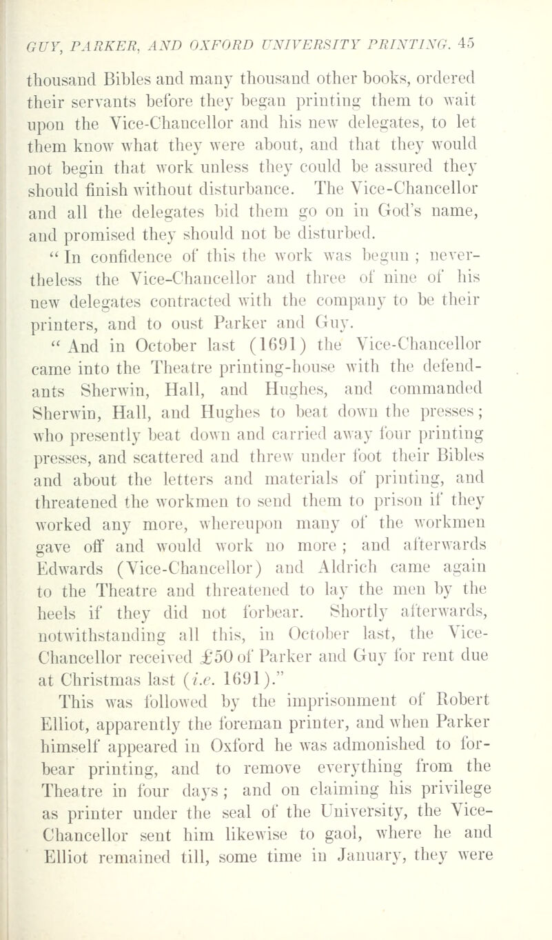 thousand Bibles and many thousand other books, ordered their servants before they began printing them to wait upon the Vice-Chancellor and his new delegates, to let them know what they were about, and that they w^ould not begin that work unless they could be assured they should finish without disturbance. The Vice-Chancellor and all the delegates bid them go on in God's name, and promised they should not be disturbed. In confidence of this the work was begun ; never- theless the Vice-Chancellor and three of nine of his new delegates contracted with the company to be their printers, and to oust Parker and Guy. And in October last (1691) the Vice-Chancellor came into the Theatre printing-house with the defend- ants Sherwin, Hall, and Hughes, and commanded Sherwin, Hall, and Hughes to beat down the presses; who presently beat down and carried away four printing presses, and scattered and threw under foot their Bibles and about the letters and materials of printing, and threatened the workmen to send them to prison if they worked any more, whereupon many of the workmen gave off and w^ould work no more ; and afterwards Edw^ards (Vice-Chancellor) and Aldrich came again to the Theatre and threatened to lay the men by the heels if they did not forbear. Shortly afterwards, notwithstanding all this, in October last, the Vice- Chancellor received £50 of Parker and Guy for rent due at Christmas last (i.e. 1691). This was followed by the imprisonment of Robert Elliot, apparently the foreman printer, and when Parker himself appeared in Oxford he was admonished to for- bear printing, and to remove everything from the Theatre in four days ; and on claiming his privilege as printer under the seal of the University, the Vice- Chancellor sent him likewise to gaol, where he and Elliot remained till, some time in January, they were