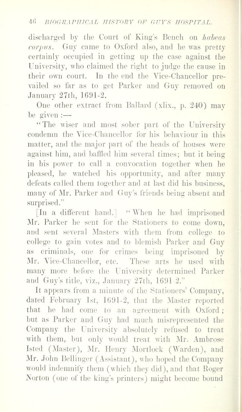 discluirgecl by the Court of Kings Bench on habeas corpus. Guy came to Oxford also, and he was pretty certainly occupied in getting up the case against the University, who claimed the right to judge the cause in their own court. In the end the Vice-Chancellor pre- vailed so far as to get Parker and Guy removed on January 27th, 1691-2. One other extract from Ballard (xlix., p. 240) may be given :—  The wiser and most sober part of the University condemn the Vice-Chancellor for his behaviour in this matter, and the major part of the heads of houses were against him, and baffled him several times; but it being in his power to call a convocation together when he pleased, he watched his opportunity, and after many defeats called them together and at last did his business, many of Mr. Parker and Guy's friends being absent and surprised. [In a different hand.]  When he had imprisoned Mr. Parker he sent for the Stationers to come down, and sent several Masters with tliem from college to college to gain votes and to blemish Parker and Guy as criminals, one for crimes being imprisoned by Mr. Vice-Chancellor, etc. These arts he used with many more before the University determined Parker and Guy's title, viz., January 27th, 1691 2. It appears from a minute of the Stationers' Company, dated February 1st, 1G91-2, that the Master reported that he had come to an agreement with Oxford ; but as Parker and Guy had much misrepresented the Company the University absolutely refused to treat with them, but only would treat with Mr. Ambrose Isted (Master), Mr. Henry Mortlock (Warden), and Mr. John Bellinger (Assistant), who hoped the Company would indemnily them (which they did), and that Roger Norton (one of the king's ]3rinters) might become bound