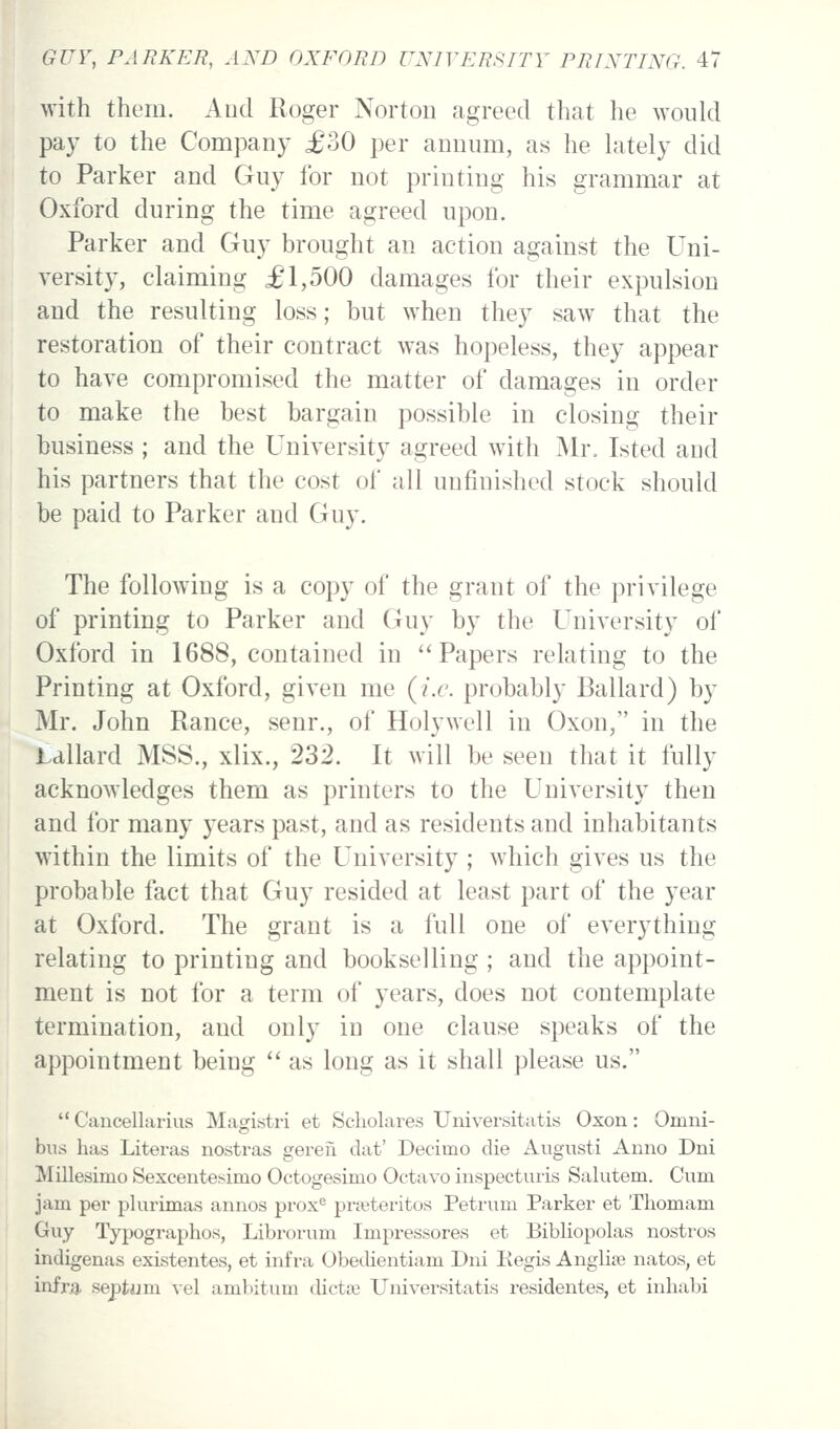 with them. And Roger Norton agreed that he would pay to the Company £30 per annum, as he hitely did to Parker and Guy for not printing his grammar at Oxford during the time agreed upon. Parker and Guy brought an action against the Uni- versity, cLaiming £1,500 damages for their expulsion and the resulting loss; but when they saw that the restoration of their contract was hopeless, they appear to have compromised the matter of damages in order to make the best bargain possible in closing their business ; and the University agreed w^ith Mr. Isted and his partners that the cost of all unfinished stock should be paid to Parker and Guy. The following is a copy of the grant of the privilege of printing to Parker and Guy by the University of Oxford in 1688, contained in Papers relating to the Printing at Oxford, given me {i.e. probably Ballard) by Mr. John Ranee, senr., of Holywell in Oxon, in the Lallard MSS., xlix., 232. It will be seen that it fully acknowledges them as printers to the University then and for many years past, and as residents and inhabitants within the limits of the University ; which gives us the probable fact that Guy resided at least part of the year at Oxford. The grant is a full one of everything relating to printing and bookselling ; and the appoint- ment is not for a term of years, does not contemplate termination, and only in one clause speaks of the appointment being '* as long as it shall please us. Cancellarius Magistri et Scholares Universitatis Oxon: Omni- bus has Literas nostras gereii dat' Decimo die Augusti Anno Dni Millesimo Sexcentesimo Octogesimo Octavo inspecturis Salutem. Cum jam per plurimas annos prox<^ prajteritos Petrum Parker et Thomam Guy Typographos, Librorum Impressores et Bibliopolas nostros indigenas exLstentes, et infra Obedientiam Dni Regis Anglite natos, et infra septum vel ambitum dictaj Universitatis residentes, et inliabi