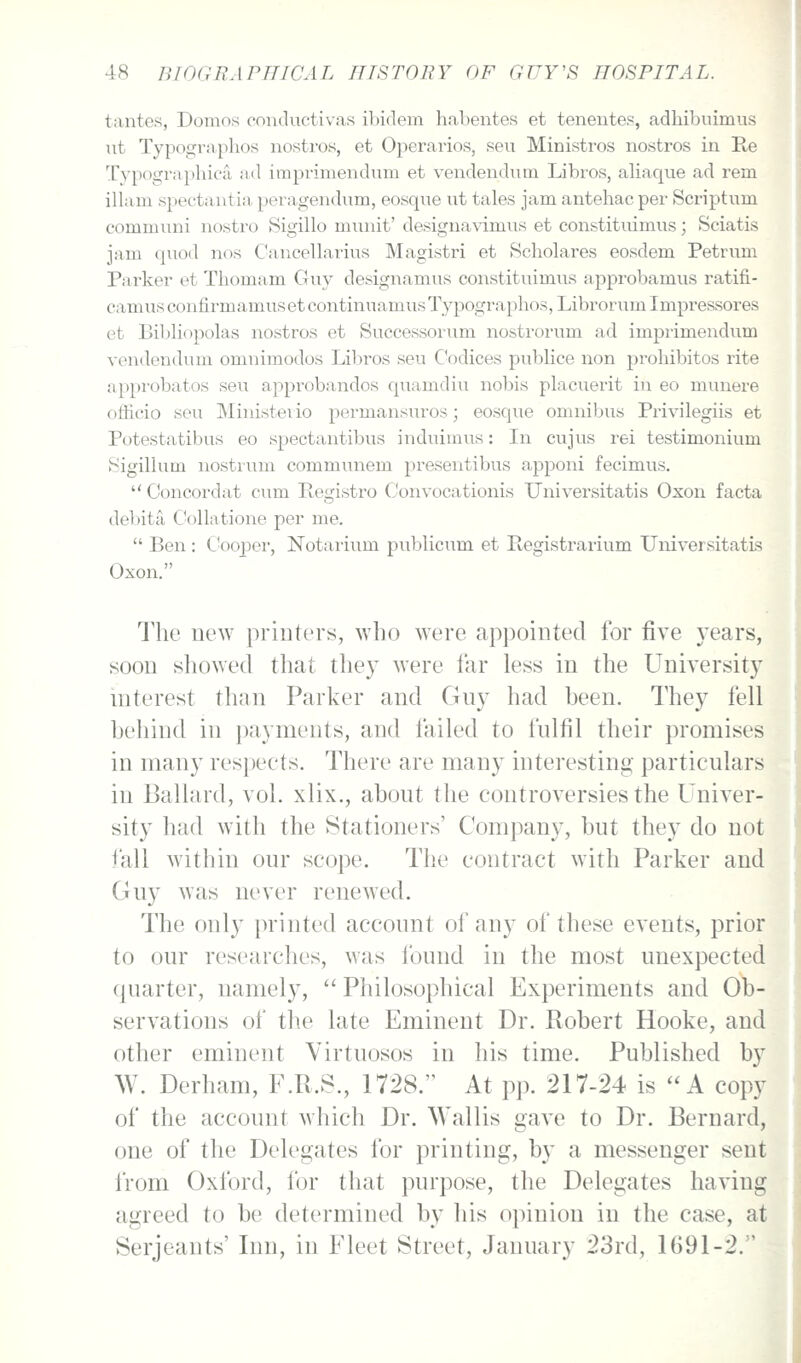 tantes, Domos conductivas ibidem habentes et teneutes, adhibuimus lit Typograplios uostros, et Operarios, seu Ministros nostros in Re Typographiofi ad imprimendum et veudendum Libros, aliaque ad rem illam spectaiitia peragendum, eosque ut tales jam antehac per Scriptum communi nostro Sigillo munit' desigiia\T.mus et constituimus; Sciatis jam quod nos Cancellarius Magistri et Hcholares eosdem Petrum Parker et Thomam Guy designamus constituimus approbamus ratifi- camus confirmamus et continuamus Typographos, Librorum Impressores et Bil)b'()polas nostros et Successorum nostrorum ad imprimendum vendendum omnimodos Libros seu C'odices publice non prohibitos rite approbates seu approbandos quamdiu nobis placuerit in eo munere officio seu Ministeiio permansuros; eosque omnibus Privilegiis et Potestatibus eo spectantibvis induimus: In cujus rei testimonium Sigillum nostrum communem presentibus apponi fecimvis.  Concordat cum Registro Convocationis Universitatis Oxon facta de])ita Collatione per me.  Ben : C'ooper, Notarium publicum et Registrarium UniversitatLs Oxon. The new printers, who were appointed for five 3Tars, soon showed that they were far less in the University interest than Parker and Guy had been. They fell behind in payments, and failed to fulfil their promises in many resjjeets. There are many interesting particulars in Ballard, vol. xlix., about the controversies the Univer- sity had with the Stationers' Company, but they do not fall within our scope. The contract with Parker and Guy was never renewed. The only printed account of any of these events, prior to our researches, was found in the most unexpected quarter, namely,  Philosophical Experiments and Ob- servations of the late Eminent Dr. Robert Hooke, and other eminent Virtuosos in his time. Published by W. Derham, F.R.S., 1728. At pp. 217-24 is A copy of the account which Dr. Wallis gave to Dr. Bernard, one of the Delegates for printing, by a messenger sent from Oxford, for that purpose, the Delegates having agreed to be determined by his opinion in the case, at Serjeants' Inn, in Fleet Street, January 23rd, 1691-2.