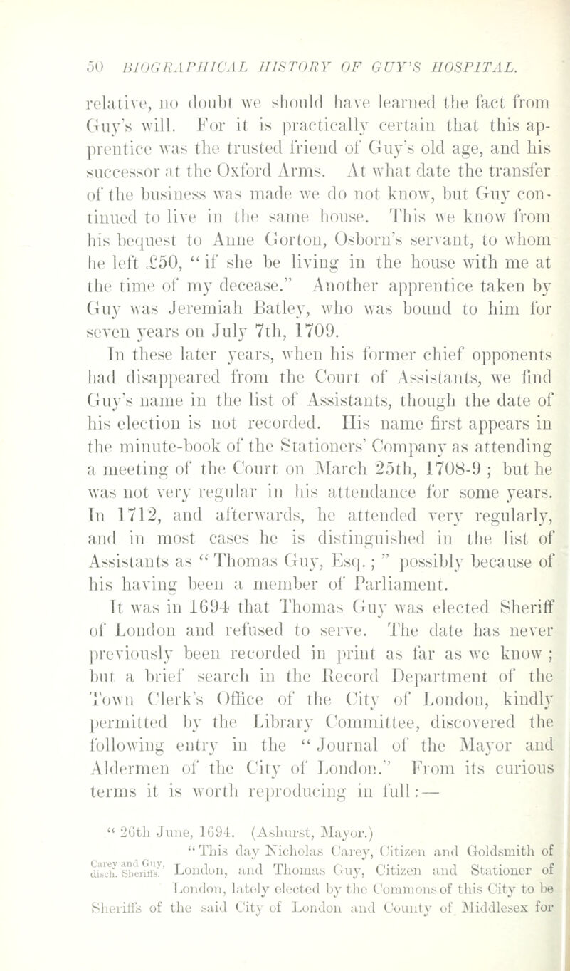 relative, no doubt we should have learned the fact from Ciuy's will. For it is practically certain that this ap- prentice was the trusted friend of Guy's old age, and his successor at the Oxford Arms. At what date the transfer of the business was made w-e do not know, but Guy con- tinued to live in the same house. This we know from his bequest to Anne Gorton, Osborn's servant, to w^hom he left £50, if she be living in the house with me at the time of my decease. Another apprentice taken by Guy was Jeremiah Batley, who was bound to him for .seven years on July 7th, 1709. In these later years, when his former chief opponents had disappeared I'rom the Court of Assistants, we find Guy's name in the list of Assistants, though the date of his election is not recorded. His name first appears in the minute-book of the Stationers' Company as attending a meeting of the Court on March 25th, 1708-9 ; but he was not very regular in his attendance for some years. In 1712, and afterwards, he attended very regularly, and in most cases he is distinguished in the list of Assistants as Thomas Guy, Esq.; possibly because of his having been a member of Parliament. It was in 1694 that Thomas (4uy was elected Sheriff of London and refused to serve. The date has never jireviously been recorded in print as far as we know ; but a brief search in the Record Department of the Town Clerk's Office of the City of London, kindly l)ermitted by the Library Committee, discovered the following entry in the Journal of the Mayor and Aldermen of the City of London. From its curious terms it is worth reproducing in full: — 2Gth June, 1G94. (Ashurst, Mayor.) This day Nicholas Cai'ey, Citizen aiid Goldsmith of ditch! Ibeiitfs!' London, and Thomas Guy, Citizen and Stationer of London, lately elected by the Commons of this City to be Sheriiis of the said City of London and County of Middlesex for