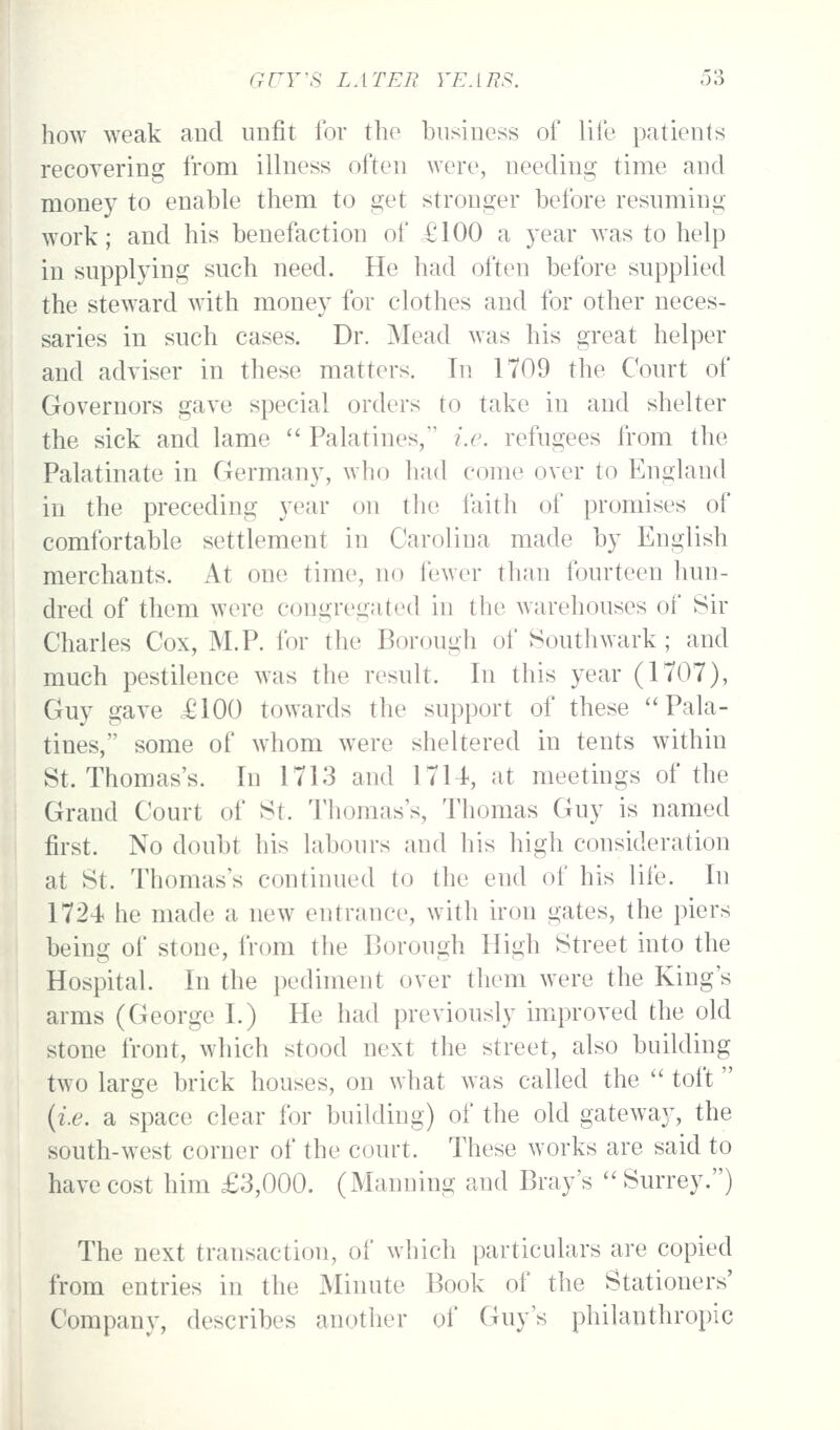 how weak and unfit for the business of life patients recovering from illness often were, needing time and money to enable them to get stronger before resuming work; and his benefaction of £100 a year was to help in supplying such need. He had often before supplied the steward with money for clothes and for other neces- saries in such cases. Dr. Mead was his great helper and adviser in these matters. In 1709 the Court of Governors gave special orders to take in and shelter the sick and lame ■ Palatines,' i.e. refugees from the Palatinate in Germany, who had come over to England in the preceding 3^ear on the faith of promises of comfortable settlement in Carolina made by English merchants. At one time, no fewer than fourteen hun- dred of them were congregated in the warehouses of Sir Charles Cox, M.P. for the Borough of Southwark; and much pestilence was the result. In this year (1707), Guy gave £100 towards the support of these Pala- tines, some of whom were sheltered in tents within St. Thomas's. In 1713 and 17U, at meetings of the Grand Court of St. Thomas's, Thomas Guy is named first. No doubt his labours and his high consideration at St. Thomas's continued to the end of his life. In 1724 he made a new entrance, with iron gates, the piers being of stone, from the Borough High Street into the Hospital. In the pediment over them were the King's arms (George I.) He had previously improved the old stone front, which stood next the street, also building two large brick houses, on what was called the  toft {i.e. a space clear for building) of the old gatewa}-, the south-west corner of the court. These works are said to have cost him £3,000. (Manning and Bray's  Surrey.) The next transaction, of which particulars are copied from entries in the Minute Book of the Stationers' Company, describes another of Guy's philanthropic
