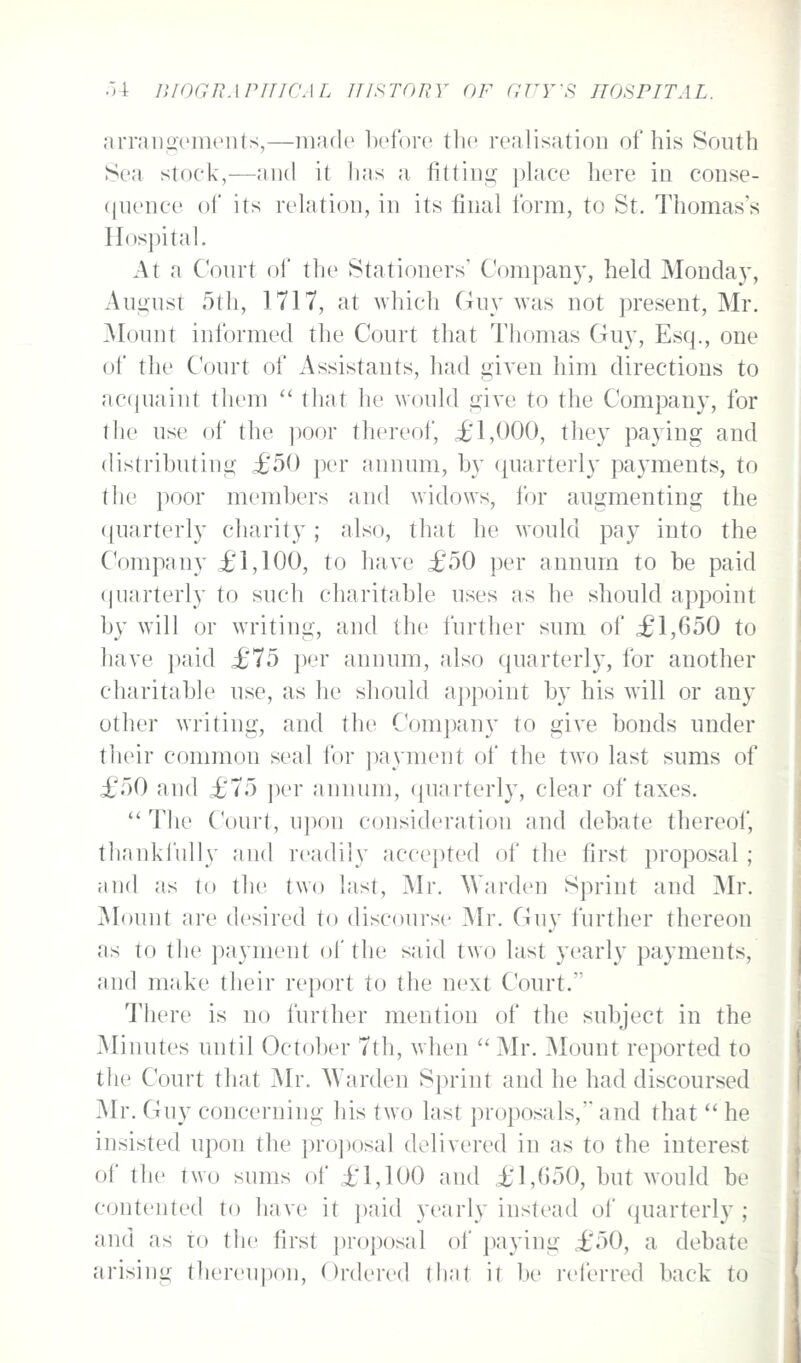 arraiigemenls,—made before the realisation of his South Sea stock,—and it lias a fittin2: place here in conse- (juence of its relation, in its final form, to St. Thomas's Hospital. At a Court of the Stationers' Company, held Monday, Aui2:ust 5th, 1717, at which Guy was not present, Mr. jMount informed the Court that Thomas Guy, Esq., one of the Court of Assistants, had given him directions to acquaint them '' that he would give to the Company, for the use of the ])Oor thereof, £1,000, they paying and distributing £50 per annum, by quarterly payments, to the poor members and widows, for augmenting the ({uarterly charity ; also, that he would pay into the Company £1,100, to have £50 per annum to be paid quarterly to such charitable uses as he should appoint by will or writing, and the further sum of £1,650 to have paid £75 per annum, also quarterly, for another charitable use, as he should a])point by his will or any other writing, and the Company to give bonds under their common seal lor ])ayment of the two last sums of £50 and £75 per annum, (juarterly, clear of taxes. *' The Court, upon consideration and debate thereof, thanki'ully and readily accepted of the first proposal ; and as to the two last, Mr. Warden Sprint and Mr. Mount are desired to discourse Mr. Guy further thereon as to the payment of the said two last yearly payments, and make their report to the next Court. There is no further mention of the subject in the Minutes until October 7th, when  Mr. Mount reported to the Court that Mr. Warden Sprint and he had discoursed Mr. Guy concerning his two last proposals, and that  he insisted upon the pro])osal delivered in as to the interest of the two sums of £1,100 and £1,G50, but would be contented to have it paid yearly instead of quarterly ; and as to the first proposal ol' paying £50, a debate arising thereupon, Ordered tliat it be referred back to