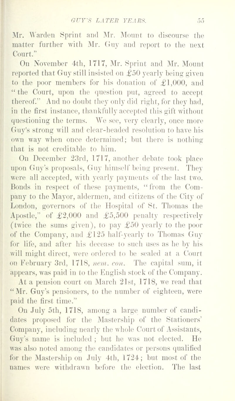 Mr. ^\'arden Sprint and Mr. Monnt to discourse the matter further with Mr. Guy and report to the next Court. On November 4th, 1717, Mr. Sprint and Mr. Mount reported that Guy still insisted on £50 yearly being given to the poor members for his donation of £1,000, and the Court, upon the question put, agreed to accept thereof. And no doubt tliey only did right, for they had, in the first instance, thankfully accepted this gift without questioning the terms. We see, very clearly, once more Guy's strong will and clear-headed resolution to have his own way when once determined; but there is nothing that is not creditable to him. On December 23rd, 1717, another debate took place upon Guy's proposals, Guy himself being present. They were all accepted, with yearly payments of the last two. Bonds in respect of these payments, from the Com- pany to the Mayor, aldermen, and citizens of the City of London, governors of the Hospital of 8t. Thomas the Apostle, of £2,000 and £5,500 penalty respectively (twice the sums given), to pay £50 yearly to the poor of the Company, and £125 half-yearly to Thomas Guy for life, and after his decease to such uses as he by his will might direct, were ordered to be sealed at a Court on February 3rd, 1718, nem. con. The capital sum, it appears, was paid in to the English stock of the Company. At a pension court on March 21st, 1718, we read that Mr. Guy's pensioners, to the number of eighteen, were paid the first time. On July 5th, 1718, among a large number of candi- dates proposed for the Mastership of the Stationers' Company, including nearly the whole Court of Assistants, Guy's name is included ; but he was not elected. He was also noted among the candidates or persons qualified ibr the Mastership on July 4th, 1724; but most of the names were withdrawn before the election. The last