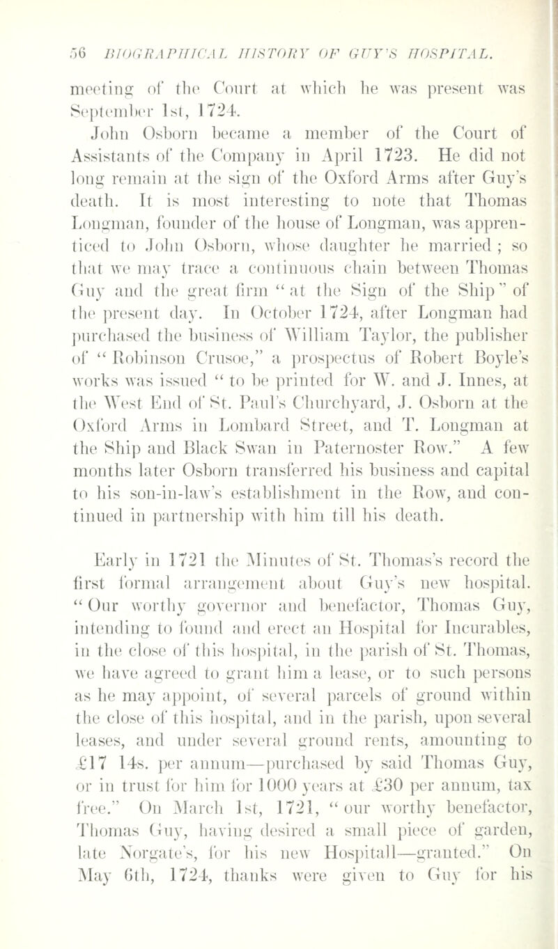 meeting of tlie Court at which he was present was September Ist, 1724. John Osborn became a member of the Court of Assistants of the Company in April 1723. He did not long remain at the sign of the Oxford Arms after Guy's death. It is most interesting to note that Thomas Longman, founder of tlie house of Longman, was appren- ticed to John Osborn, whose daughter he married ; so tliat we may trace a continuous chain between Thomas Guy and the great firm  at the Sign of the Ship  of the present day. In October 1724, after Longman had ])urc]iased the business of William Taylor, the publisher of  Robinson Crusoe, a prospectus of Robert Boyle's works was issued  to be printed for W. and J. Innes, at the West End of St. Paul's Churchyard, J. Osborn at the Oxford Arms in Lombard Street, and T. Longman at the Ship and Black Swan in Paternoster Row. A few months later Osborn transferred his business and capital to his son-in-law's establishment in the Row, and con- tinued in partnership with him till his death. Early in 1721 the Minutes of St. Thomas's record the first formal arrangement about Guy's new hospital.  Our worthy governor and benefactor, Thomas Guy, intending to found and erect an Hospital for Incurables, in the close of this hospital, in the parish of St. Thomas, we have agreed to grant him a lease, or to such persons as he may appoint, of several ])arcels of ground within the close of this hospital, and in the parish, upon several leases, and under several ground rents, amounting to <£17 14s. per annum—purchased by said Thomas Guy, or in trust for him for 1000 years at £30 per annum, tax free. On March 1st, 1721, our worthy benefactor, Thomas Guy, having desired a small piece of garden, late Norgate's, for his new Hospital 1—granted. On May 6th, 1724, thanks were given to Guy for his