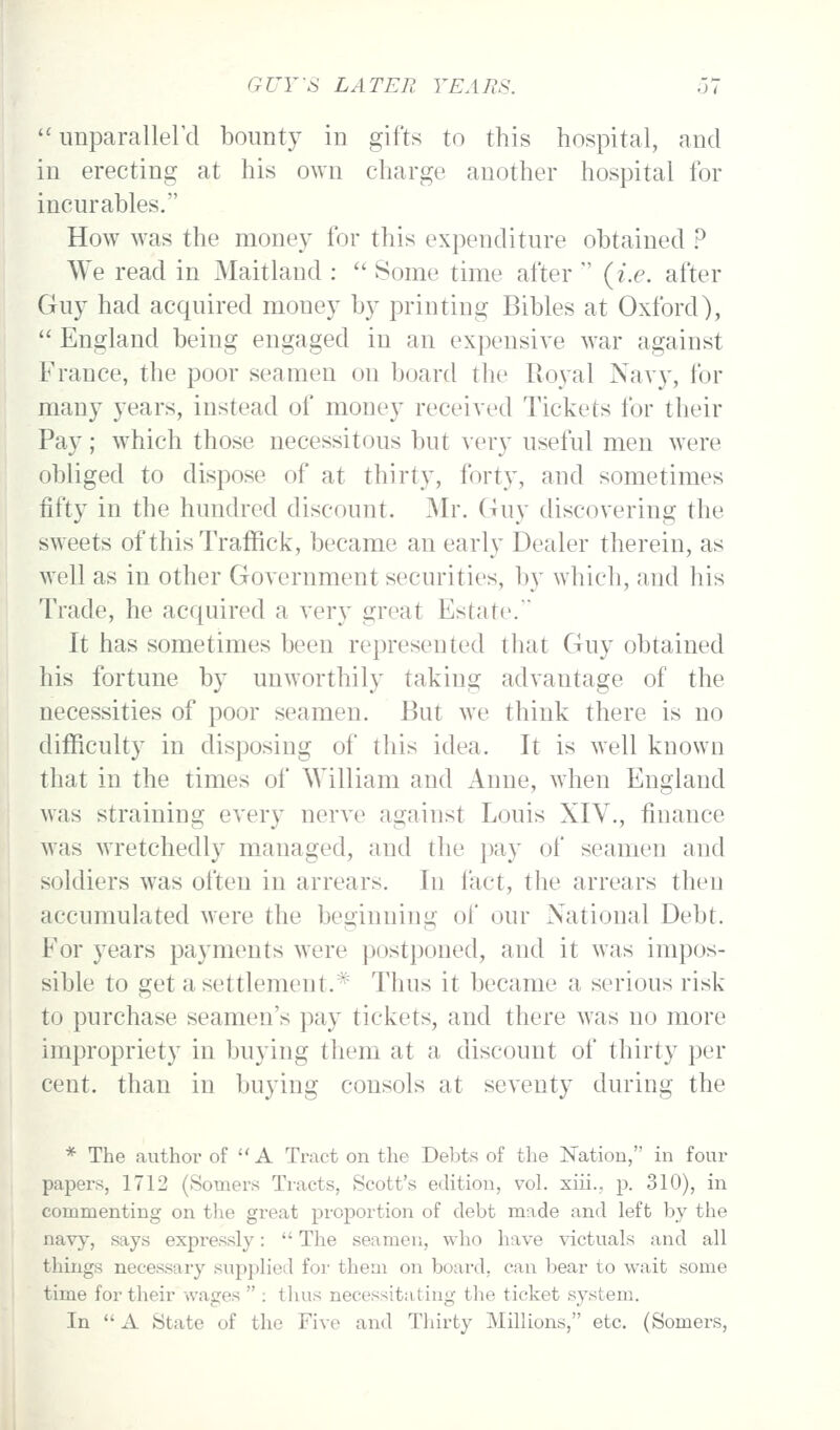 imparallerd bounty in gifts to this hospital, and in erecting at his own charge another hospital for incurables. How was the money for this expenditure obtained ? We read in Maitland : Some time after (i.e. after Guy had acquired money by printing Bibles at Oxford), England being engaged in an expensive war against France, the poor seamen on board the Royal Navy, for many years, instead of money received Tickets for their Pay; which those necessitous but very useful men were obliged to dispose of at thirty, forty, and sometimes fifty in the hundred discount. Mr. Guy discovering the sweets of thisTrafRck, became an early Dealer therein, as well as in other Government securities, by which, and his Trade, he acquired a very great Estate. It has sometimes been represented that Guy obtained his fortune by unworthily taking advantage of the necessities of poor seamen. But we think there is no difficulty in disposing of this idea. It is well known that in the times of William and Anne, when England was straining every nerve against Louis XIV., finance was wretchedly managed, and the pay of seamen and soldiers was often in arrears. In fact, the arrears then accumulated were the beginning of our National Debt. For years payments were postponed, and it was impos- sible to get a settlement.^ Thus it became a serious risk to purchase seamen's pay tickets, and there w^as no more impropriety in buying them at a discount of thirty per cent, than in buying consols at seventy during the * The author of A Tract on the Debts of the Nation, in four papers, 1712 (Somers Tracts, Scott's edition, voL xiii., p. 310), in commenting on tlie great proportion of debt made and left by the navy, says expressly: The seamen, who have victuals and all things necessary supplied for them on board, can bear to wait some time for their wages : thus necessitating the ticket system. In A State of the Five and Thirty Millions, etc. (Somers,