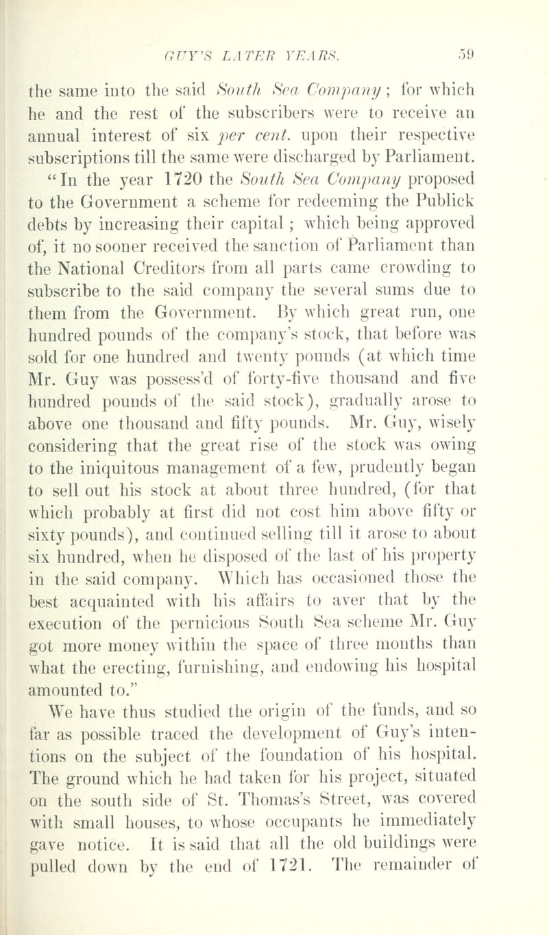 the same into the said South Sea Company; for which he and the rest of the subscribers were to receive an annual interest of six per cent, upon their respective subscriptions till the same were discharged by Parliament. In the year 1720 the Soutlt Sea Company proposed to the Government a scheme for redeeming the Publick debts by increasing their capital; which being approved of, it no sooner received the sanction of Parliament than the National Creditors from all parts came crowding to subscribe to the said company the several sums due to them from the Government. By which great run, one hundred pounds of the company's stock, that before was sold for one hundred and twenty pounds (at which time Mr. Guy was possess'd of forty-five thousand and five hundred pounds of the said stock), gradually arose to above one thousand and fifty pounds. Mr. Guy, wisely considering that the great rise of the stock was owing to the iniquitous management of a few, prudently began to sell out his stock at about three hundred, (for that which probably at first did not cost him above fifty or sixty pounds), and continued selling till it arose to about six hundred, when he disposed of the last of his property in the said company. Which has occasioned those the best acquainted with his affairs to aver that by the execution of the pernicious South Sea scheme Mr. Guy got more money within the space of three months than what the erecting, furnishing, and endowing his hospital amounted to. We have thus studied the origin of the funds, and so far as possible traced the development of Guy's inten- tions on the subject of the foundation of his hospital. The ground which he had taken for his project, situated on the south side of St. Thomas's Street, was covered with small houses, to whose occupants he immediately gave notice. It is said that all the old buildings were pulled down by the end of 1721. The remainder of