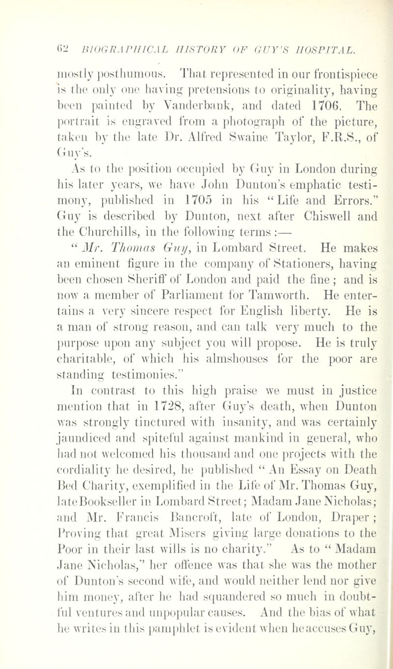 mostly postlmnions. 'J'luit represented in onr frontispiece is (he only oik' having pretensions to originality, having been painted by Vanderbank, and dated 1706, The portrait is engraved troni a j)hotograph of the picture, t:ikcu by the late Dr. Alfred Swaine Taylor, F.R.S., of (iny's. As to the position occupied by Guy in London during his later years, we have John Dunton's emphatic testi- mony, published in 1705 in his Life and Errors. Guy is described by Dunton, next after Chiswell and the Churchills, in the following terms:—  Mr. Thomas Gui/, in Lombard Street. He makes an eminent figure in the company of Stationers, having been chosen Sheritf of London and paid the fine; and is now a member of Parliament for Tamworth. He enter- tains a very sincere respect for English liberty. He is a man of strong reason, and can talk very much to the purpose upon any subject you will propose. He is truly charitable, of which his almshouses for the poor are standing testimonies. In contrast to this high praise we must in justice mention that in 1728, after Guy's death, when Dunton vras strongly tinctured with insanity, and was certainly jaundiced and spiteful against mankind in general, who had not welcomed his thousand and one projects with the cordiality he desired, he published  An Essay on Death Bed Charity, exemplified in the Life of Mr. Thomas Guy, late Bookseller in Lombard Street; Madam Jane Nicholas; and Mr. Francis Bancroft, late of London, Draper ; Proving that great Misers giving large donations to the Poor in their last wills is no charity. As to  Madam Jane Nicholas, her offence was that she was the mother of Dunton's second wife, and would neither lend nor give him money, after he had squandered so much in doubt- ful ventures and unpopular causes. And the bias of what he writes in this |)am])hlet is evident when heaccuses Guy,