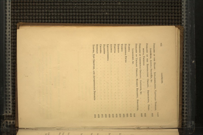 Vlll CONTENTS. PAGE DISEASES OF THE HEART ; INFLAMMMATION, VALVULAR DISEASE, ANEURISM, ANGINA PECTORIS, &c 443 DISEASES OF THE RESPIRATORY ORGANS ; BRONCHITIS, PNEU- MONIA, PHTHISIS 445 DISEASES OF ABDOMINAL ORGANS ; JAUNDICE, &c 448 DISEASES OF URINARY ORGANS; MORBUS BRIGHTII, STRICTURE, LITHOTOMY, &c 449 PYAEMIA 452 PUERPERAL FEVER 455 TYPHUS 458 TYPHOID 458 PURPURA 459 ANEMIA ' 459 LEUCOCYTHEMIA 460 DIABETES 460 CHOLERA 461 SYPHILIS 462 TUMORS, NEW GROWTHS, AND ADVENTITIOUS DEPOSITS . 464