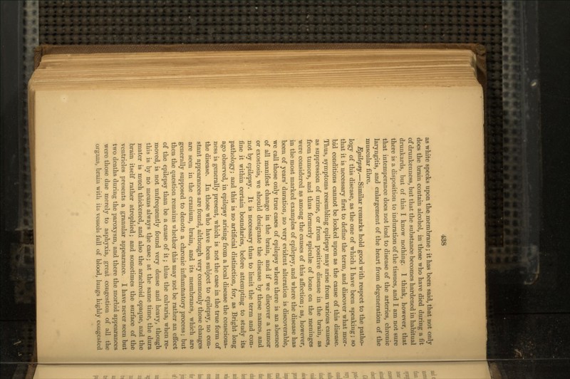 as white specks upon the membrane; it has been said, that not only does the brain contain alcohol, in those who have died during a fit of drunkenness, but that the substance becomes hardened in habitual drunkards, but of this I know nothing. I think, however, that there is a disposition to induration of the tissues, and I am not sure that intemperance does not lead to disease of the arteries, chronic laryngitis, and enlargement of the heart from degeneration of the muscular fibre. Epilepsy.—Similar remarks hold good with respect to the patho- logy of this disease, as the one of which I have been speaking; so that it is necessary first to define the term, and discover what mor- bid conditions cannot be looked upon as the cause of this disease. Thus, symptoms resembling epilepsy may arise from various causes, as suppression of urine, or from positive disease in the brain, as from tumors, and thus formerly spiculae of bone on the meniuges were considered as among the causes of this affection; as, however, in the most marked examples of epilepsy, and where the disease has been of years' duration, no very evident alteration is discoverable, we call those only true cases of epilepsy where there is an absence of all manifest change in the brain, and if we discover a tumor or exostosis, we should designate the disease by these names, and not by epilepsy. It is necessary thus to limit the term and con- fine it within certain boundaries, before attempting to study its pathology; and this is no artificial distinction, for, as Bright long ago observed, in epilepsy arising from a local disease the conscious- ness is generally present, which is not the case in the true form of the disease. In those who have been subject to epilepsy, no con- stant appearances are found, although very commonly those changes are seen in the cranium, brain, and its membranes, which are generally supposed to denote a chronic inflammatory process; but then the question remains whether this may not be rather an effect of the epilepsy than be a cause of it; thus the calvaria, when re- moved, is not unfrequently found very dense and heavy, though this is by no means always the case; at the same time, the dura mater is much thickened, and also the arachroid opaque, and the brain itself rather atrophied; and sometimes the surface of the ventricles presents a granular appearance. I have never seen but two deaths during the paroxysm, and there the morbid appearances were those due merely to asphyxia, great congestion of all the organs, brain with its vessels full of blood, luugs highly congested