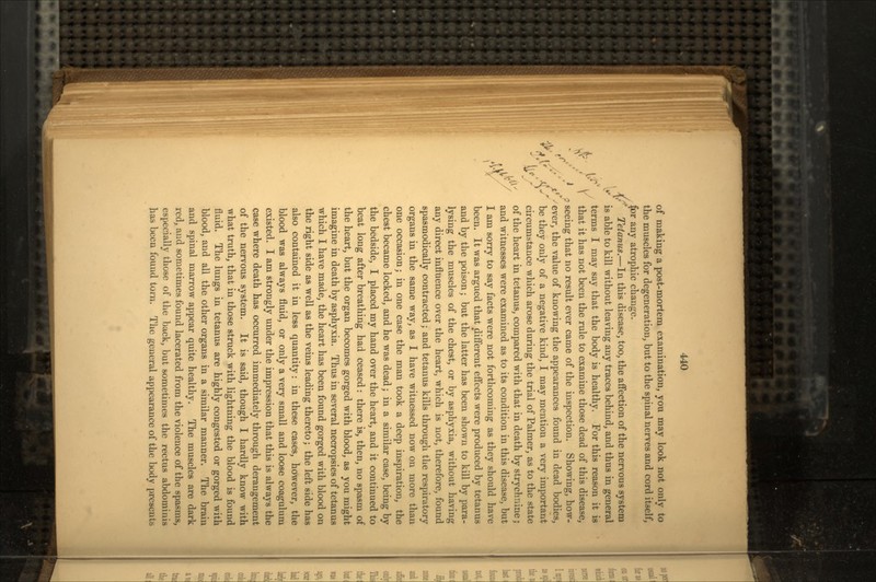 of making a post-mortem examination, you may look not only to the muscles for degeneration, but to the spinal nerves and cord itself, for any atrophic change. Tetanus.—In this disease, too, the affection of the nervous system is able to kill without leaving any traces behind, and thus in general i 'c* terms I may say that the body is healthy. For this reason it is / \ that it has not been the rule to examine those dead of this disease, J ? seeing that no result ever came of the inspection. Showing, how- ;>' jt'^ever, the value of knowing the appearances found in dead bodies, ^./ be they only of a negative kind, I may mention a very important \?  circumstance which arose during the trial of Palmer, as to the state n / of the heart in tetanus, compared with that in death by strychnine; • V and witnesses were examined as to its condition in this disease, but I am sorry to say facts were not forthcoming as they should have been. It was argued that different effects were produced by tetanus and by the poison; but the latter has been shown to kill by para- lysing the muscles of the chest, or by asphyxia, without having any direct influence over the heart, which is not, therefore, found spasmodically contracted; and tetanus kills through the respiratory organs in the same way, as I have witnessed now on more than one occasion; in one case the man took a deep inspiration, the chest became locked, and he was dead; in a similar case, being by the bedside, I placed my hand over the heart, and it continued to beat long after breathing had ceased: there is, then, no spasm of the heart, but the organ becomes gorged with blood, as you might imagine in death by asphyxia. Thus in several necropsies of tetanus which I have made, the heart has been found gorged with blood on the right side as well as the veins leading thereto; the left side has also contained it in less quantity: in these cases, however, the blood was always fluid, or only a very small and loose coagulum existed. I am strongly under the impression that this is always the case where death has occurred immediately through derangement of the nervous system. It is said, though I hardly know with what truth, that in those struck with lightning the blood is found fluid. The lungs in tetanus are highly congested or gorged with blood, and all the other organs in a similar manner. The brain and spinal marrow appear quite healthy. The muscles are dark red, aud sometimes found lacerated from the violence of the spasms, especially those of the back, but sometimes the rectus abdominis has been found torn. The general appearance of the body presents