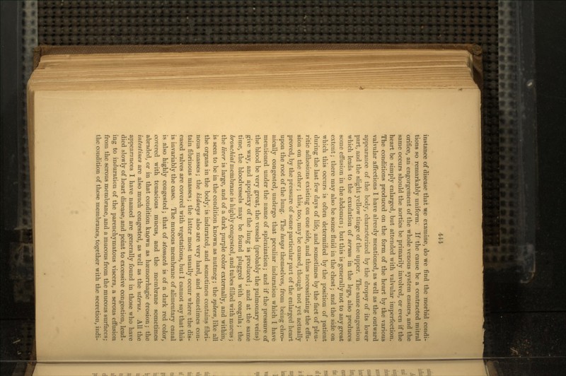 instance of disease that we examine, do we find the morbid condi- tions so remarkably uniform. If the cause be a contracted mitral orifice, an engorgement of the whole venous system ensues, and the same occurs should the aortics be primarily involved, or even if the heart be simply enlarged, but attended with valvular imperfection. The conditions produced on the form of the heart by the various valvular affections I have already mentioned, as well as the outward appearance of the body, characterized by the dropsy of its lower part, and the slight yellow tinge of the upper. The same congestion which leads to the exudation of serum in the legs, also produces some effusion in the abdomen ; but this is generally not to any great extent; there may also be some fluid in the chest; and the side on which this occurs is often determined by the position of patient during the last few days of life, and sometimes by the fact of pleu- ritic adhesions existing on one side, and thus necessitating the effu- sion on the other; this, too, may be caused, though not yet actually proved, by the pressure of some particular part of the enlarged heart upon the root of the lung. The lungs themselves, from being chro- nically congested, undergo that peculiar induration which I have mentioned under the name of splenization; and if the pressure of the blood be very great, the vessels (probably the pulmonary veins) give way, and apoplexy of the lung is produced; and at the same time, the bloodvessels may be found plugged with coagula; the bronchial membrane is highly congested, and tubes filled with mucus; the liver is large, and of a dark purple color externally, and within, is seen to be in the condition known as nutmeg; the spleen, like all the organs in the body, is indurated, and sometimes contains fibri- nous masses; the kidneys also are very hard, and sometimes con- tain fibrinous masses; the latter most usually occur where the dis- eased valves are covered with vegetations, but I cannot say that this is invariably the case. The mucous membrane of alimentary canal is also highly congested; that of stomach is of a dark red color, covered with tenacious mucus, and the membrane sometimes abraded, or in that condition known as haernorrhagic erosion; the intestines are also much congested, as w^ell as the uterus. All the appearances I have named are generally found in those who have died slowly of heart disease, and point to excessive congestion, lead- ing to induration of the parenchymatous viscera, a serous effusion from the serous membrane, and a mucous from the mucous surfaces; the condition of these membranes, together with the secretion, indi-