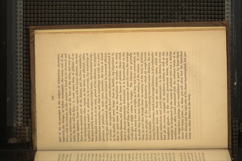 part of the air-passages is the subject of tuberculous ulceration, especially the larnyx, as before mentioned; the lower end of the ileum, with the crecum, in like manner is found to be ulcerated and having tuberculous matter at the base of the ulcer, and very pro- bably the liver will be fatty; in most cases then, of phthisis of an average duration, these four organs will be found affected; the first three as an essential part of the disease, and the liver secondarily. In exceptional cases other organs, as the brain, are affected; when a patient long wasted in phthisis is in extremis, the wanderings of the miud merely denote an impoverished brain; but if cerebral symp- toms should come on at an early period of the affection, we suspect tuberculous meningitis, and thus is sometimes met with as a com- plication of phthisis; in most cases, however, the brain is found merely pale and wasted, and its place occupied by increased effusion of serum. As regards the heart, some observers have considered it to be smaller and some larger than in health; my experience is, that in most cases it has no disposition to atrophy as in many wasting diseases, and that in some forms of phthisis (those which show a chronic pneumonic induration) it is hypertrophied on the right side, and thus, if a large number of cases be taken, the average would give a slight excess in weight. The kidneys are generally above the usual size and weight, as if they had been overworked, as no doubt they have been during the wasting of the tissues. It will thus, be seen that though there be wasting of the body in phthisis, there is atrophy of the organs themselves, which all weigh heavier than in health. As I have already described under Phthisis, the or- dinary form of disease, which is of average duration, is of a tuberculo- pneumonic kind; but there are also extreme cases, which are purely tuberculous and purely pneumonic: in the former, you may find all the viscera occupied by scrofulous matter, as well as the lymphatic glands; in the chronic pneumonic forms, which can scarcely be designated by the name of phthisis were not a similar condition so often found associated with the ordinary forms of it, the lungs have, perhaps, been consolidated in parts by dense black tissue for many years; in these you will often find the bronchial tubes dilated and the right side of the heart hypertrophied, but pro- bably no other disease in the body.