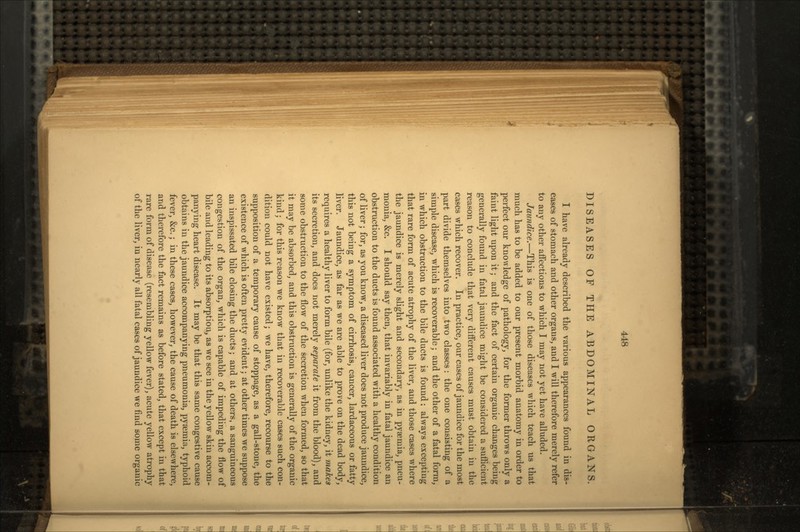 DISEASES OF THE ABDOMINAL ORGANS. I have already described the various appearances found in dis- eases of stomach and other organs, and I will therefore merely refer to any other affections to which I may not yet have alluded. Jaundice.—This is one of those diseases which teach us that much has to be added to our present morbid anatomy in order to perfect our knowledge of pathology, for the former throws only a faint light upon it; and the fact of certain organic changes being generally found in fatal jaundice might be considered a sufficient reason to conclude that very different causes must obtain in the cases which recover. In practice, our cases of jaundice for the most part divide themselves into two classes: the one consisting of a simple disease, which is recoverable; and the other of a fatal form, in which obstruction to the bile ducts is found: always excepting that rare form of acute atrophy of the liver, and those cases where the jaundice is merely slight and secondary, as in pyaemia, pneu- monia, &c. I should say then, that invariably in fatal jaundice an obstruction to the ducts is found associated with a healthy condition of liver; for, as you know, a diseased liver does not produce jaundice, this not being a symptom of cirrhosis, cancer, lardaceous or fatty liver. Jaundice, as far as we are able to prove on the dead body, requires a healthy liver to form bile (for, unlike the kidney, it makes its secretion, and does not merely separate it from the blood), and some obstruction to the flow of the secretion when formed, so that it may be absorbed, and this obstruction is generally of the organic kind; for this reason we know that in recoverable cases such con- dition could not have existed; we have, therefore, recourse to the supposition of a temporary cause of stoppage, as a gall-stone, the existence of which is often pretty evident; at other times we suppose an inspissated bile closing the ducts; and at others, a sanguineous congestion of the organ, which is capable of impeding the flow of bile and leading to its absorption, as we see in the yellow skin accom- panying heart disease. It may be that this same congestive cause obtains in the jaundice accompanying pneumonia, pyaemia, typhoid fever, &c.; in these cases, however, the cause of death is elsewhere, and therefore the fact remains as before stated, that except in that rare form of disease (resembling yellow fever), acute yellow atrophy of the liver, in nearly all fatal cases of jaundice we find some organic