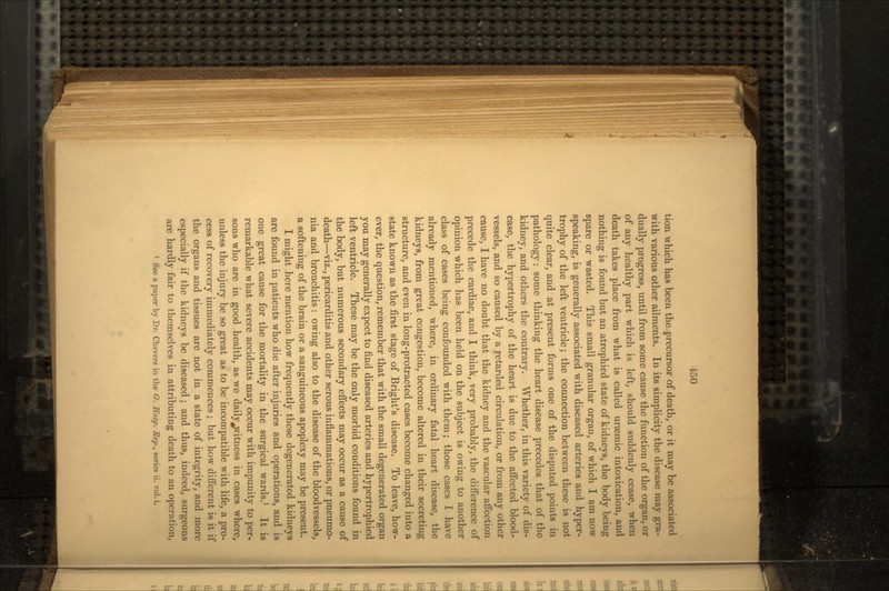 tion which has been the precursor of death, or it may be associated with various other ailments. In its simplicity the disease may gra- dually progress, until from some cause the function of the organ, or of any healthy part which is left, should suddenly cease, when death takes place from what is called uraemic intoxication, and nothing is found but an atrophied state of kidneys, the body being spare or wasted. This small granular organ, of which I am now speaking, is generally associated with diseased arteries and hyper- trophy of the left ventricle; the connection between these is not quite clear, and at present forms one of the disputed points in pathology: some thinking the heart disease precedes that of the kidney, and others the contrary. Whether, in this variety of dis- ease, the hypertrophy of the heart is due to the affected blood- vessels, and so caused by a retarded circulation, or from any other cause, I have no doubt that the kidney and the vascular affection precede the cardiac, and I think, very probably, the difference of opinion which has been held on the subject is owing to another class of cases being confounded with them; those cases I have already mentioned, where, in ordinary fatal heart disease, the kidneys, from great congestion, become altered in their secreting structure, and even in long-protracted cases become changed into a state known as the first stage of Bright's disease. To leave, how- ever, the question, remember that with the small degenerated organ you may generally expect to find diseased arteries and hypertrophied left ventricle. These may be the only morbid conditions found in the body, but numerous secondary effects may occur as a cause of death—viz., pericarditis and other serous inflammations, or pneumo- nia and bronchitis: owing also to the disease of the bloodvessels, a softening of the brain or a sanguineous apoplexy may be present. I might here mention how frequently these degenerated kidneys are found in patients who die after injuries and operations, and is one great cause for the mortality in the surgical wards.1 It is remarkable what severe accidents may occur with impunity to per- sons who are in good health, as we daily^vitness in cases where, unless the injury be so great as to be incompatible with life, a pro- cess of recovery immediately commences ; but how different is it if the organs and tissues are not in a state of integrity, and more especially if the kidneys be diseased; and thus, indeed, surgeons are hardly fair to themselves in attributing death to an operation, 1 See a paper by Dr. Chevers in the O. Hasp. Sep., series ii. vol. i.