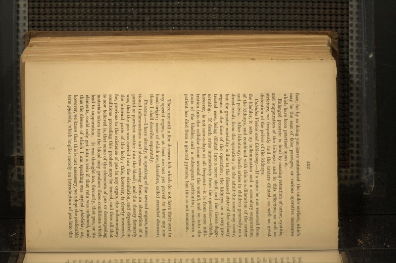 face, for by so doing you leave untouched the under surface, which may be the seat of false passages, or various operative measures which have been practised upon it. Enlarged prostate is fatal by causing retention of urine, cystitis, and suppuration of the kidneys; and in this affection, as well as stricture, we frequently find the ureters dilated, as well as great distention of the pelves of the kidneys. Calculus Vesica and Lithotomy.—If a stone be not removed from the bladder, it sets up inflammation and a secondary suppuration of the kidneys, and combined with this is a dilatation of the ureter and pelvis. After lithotomy, death arises in children generally as a direct result from the operation; in the adult the same may occur, but the greater mortality is due to the diseased state of the urinary organs at the time of the operation; the kidneys, in a very pro- tracted case, being dilated into a mere shell, and the tissue dege- nerating. If death arise immediately from the operation—which, however, is not now-a-days at all frequent—it is from some infil- tration into the cellular tissue around the wound, and so into the coats of the bladder, and a subsequent peritonitis; sometimes a patient has died from a general pyaemia, but this is not common. There are still a few diseases left which do not have their seat in any special organ, or at least are not yet proved to have any one local origin; some of which are, therefore, called essential diseases; these I shall describe separately. PYAEMIA.—I have already, in speaking of the several organs, men- tioned inflammations and abscess arising from an absorption of a putrid or purulent matter into the blood ; and the theory formerly was, that the pus was carried into the circulation, and deposited in the internal parts of the body; this, however, is clearly incorrect, for, previous to the existence of pus in any organ, the inflammatory conditions preceding this product may be traced, and thus all that is now believed is, that some of the elements of pus or decomposing materials taken into the blood may produce those conditions which lead to suppuration. It was thought too, formerly, that pus, or its elements, could only get into a vein if that vein was inflamed, and thus the disease of which I am speaking was styled phlebitis; as, however, we know that this is not necessary, we adopt the preferable term pyamia, which implies merely an introduction of pus into the