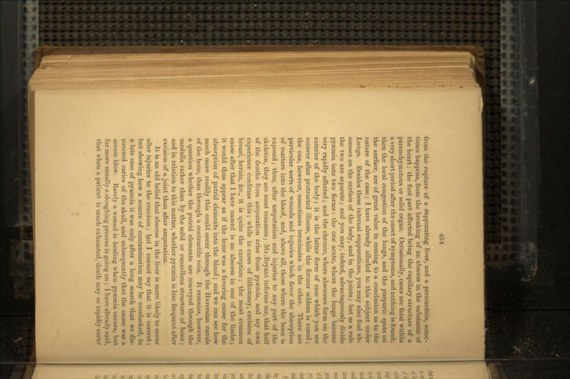 from the rupture of a suppurating liver, and a pericarditis, some- times happens, from the breaking of an abscess in the substance of the heart: the first part affected being the capillary structure of a parcnchymatous or solid organ. Occasionally, cases are fatal within a very short period after the onset of symptoms, and nothing is found; then the local congestion of the lungs, and the purpuric spots on the surface, are of great value in coming to a conclusion as to the nature of the case; I have already alluded to this subject under Lungs. Besides these internal suppurations, you may also find ab- scesses on the surface of the body, and in the joints; but as a rule the two are separate; and you may, indeed, advantageously divide pyaemia into two forms: the one acute, where the lungs become very rapidly affected; and the chronic, where abscesses form on the exterior of the body; it is the latter form of case which you see recover after protracted illness, while -the former seldom is cured; the one, however, sometimes terminates in the other. There are particular sorts of wounds and injuries which favor the absorption of matters into the blood, and, above all, those where the bone is exposed; thus, after amputation and injuries to any part of the skeleton, they are most common; Mr.Bryant informs me,that half of the deaths from amputation arise from pyaemia, and my own experience confirms this; while in cases of lithotomy, excision of breast, hernia, &c., it is quite the exception; the most common cause after that I have named is an abscess in one of the limbs; it would thus appear as if the bone was a favoring cause for the absorption of putrid elements into the blood; and we can see how much more readily this could occur through the Haversian canals of the bone, than through a contractile vein. It remains, however, a question whether the putrid elements are conveyed through the medulla rather than by the solid or cancellous structure of bone; and in relation to this matter, whether pyaemia is less frequent after excision of a joint than after amputation. It is an old belief that abscess in the liver is more likely to occur after injuries to the cranium; but I cannot say that it is correct; but showing how a source of contamination may be overlooked, in a late case of pyaemia it was only after a long search that we dis- covered caries of the skull, and subsequently that the cause was a severe blow. Rarely a wound is healing \vhen pyaemia occurs, but far more usually a sloughing process is going on; 1 have already said, that when a patient is much exhausted, death may so rapidly occur