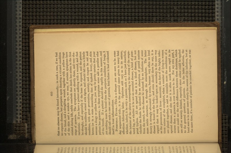 that no abscess may be found internally; in such a case, if we find no organic disease, but purpuric spots denoting a vitiated condition of the blood, and a sloughing wound, together with a yellow tinge of the skin and a sunken eye, we may, if certain symptoms have existed during life, safely conclude that death has arisen in the first stage of pyaemia. The symptoms are shortly these, and very cha- racteristic. If you have a patient suffering with a wound, and that be sloughy, and especially if the bone be exposed, and the patient should be suddenly seized with rigors, and should fall into a febrile condition, with great prostration, anxiety, and tongue be red and brown (or in a state resembling that of typhoid fever), and skin assume a dingy or yellow hue, you may be pretty certain that your patient has pyaemia; to these symptoms some add a peculiar odor of the breath. If a patient should die rapidly in this manner, and yet nothing more be found than the purpuric condition of lungs, I should call such a case one of pyaemia, fatal before it had evidenced itself in local inflammations. PUERPERAL FEVER.—This is a disease you are sure to be some day acquainted with; it is the general name given to many fatal affections following labor. Opinions still vary as to its nature, whether, indeed, it be only a pyaemia such as I have just described, the interior of the uterus corresponding to the stump of the ampu- tated leg, or whether it be not an essential disease, a kind of puer- peral typhus. All are agreed that it is a blood disease, but not whether the fluids be infected by an absorption of putrid matters from the womb, or the disease be induced by an infection of some more subtle character, as through the atmosphere. The latter theory is strongly advocated by some, because very often no local disease is found in the body; and even should there be any, it is argued that it may be looked upon as secondary in the same way as the pneumonia of fever: moreover, the fact of the highly infec- tious nature of the complaint, when a number of lying-in women are placed together, is said to resemble more the conditions of a special disease, and also that it is often much more rapid in its course than a pyaemia is ever known to be. For my own part, I never could see the wide difference between these doctrines, which are still so warmly debated, especially since either could be applied to the general question of pyaemia. In the latter affection, the local sore is in most cases clearly the source of the infection, but at the same time, if a number of patients be crowded together, as was