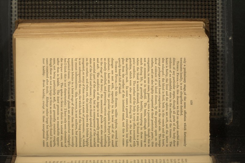 only a preliminary stage of the same affection which fortunately terminates locally, is not altogether decided. TYPHUS FEVER.—In this disease we find no special morbid con- dition of any particular organ, though all parts of the body show evidence of an unhealthy state in the softness of the tissues. The heart is flabby, the liver and the spleen are soft, and the latter is also enlarged; the blood is fluid, both in the vessels and the heart, except perhaps a small loose coagulum on the right side. The lungs show evidence of a blood disease, by the purpuric spots on the surface, and are also highly congested at their posterior parts; this congestion, in some cases, passing into a pneumonia, though this is not so common as in typhoid. The brain, although suffering so much during life, is generally healthy, excepting in those cases where the blood is much diseased, when it may be found in a pur- puric condition. The surface of the body is very often covered with petechiae, which were also present during life as the last stage of the mulberry rash. In some cases a general exudation has taken place from the surface of the intestinal canal, and this is conse- quently found full of blood. TYPHOID FEVER.—In this disease, unlike typhus, several local changes are met with, especially in the lower end of the small intestines; here are found the peculiar deposits in Peyer's patches, as already described, and presenting various appearances, according to the stage of the fever; the mesenteric glands are also enlarged and soft. The condition of the lungs is not generally regarded as an essential part of the disease, but as a consequence of the morbid state of the blood and tissues; they are found spotted or ecchymosed on the surface, aud when cut, the interior shows the lobules highly congested, or many of them even in a state of pneumonia; or, which is not unfrequently the case, the whole back of the lung consolidated by recent inflammation; this, however, is not uniform, but presents numerous lobules in a later stage of disease than the more recently hepatized tissue. The bronchial glands are also somewhat enlarged; but I think this is not characteristic: I have only seen ulceration of the larynx once. The spleen is twice or thrice its natural size, and softer than in health. The heart presents no remarkable appear- ance, not being particularly soft, and generally contains coagula, though these are not so large or firm as are ordinarily found in most cases examined after death. Kidneys rather large but healthy, and liver healthy. Brain healthy, except in those exceptional cases