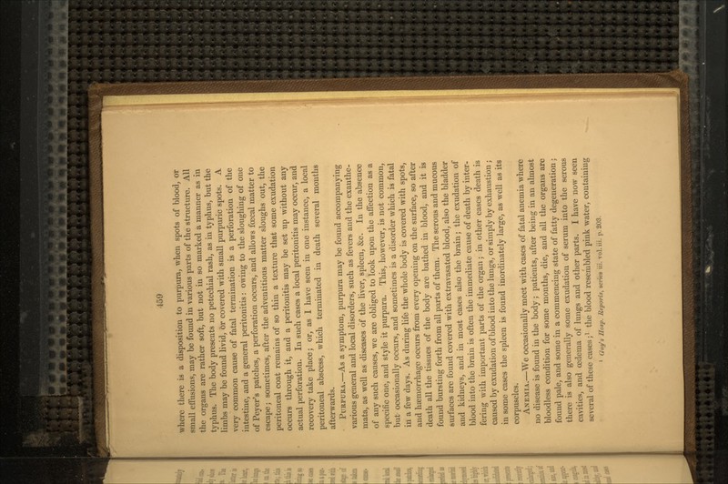 where there is a disposition to purpura, when spots of blood, or small effusions, may be found in various parts of the structure. All the organs are rather soft, but not in so marked a manner as in typhus. The body presents no petechial rash, as in typhus, but the limbs may be found livid, or covered with small purpuric spots. A very common cause of fatal termination is a perforation of the intestine, and a general peritonitis: owing to the sloughing of one of Peyer's patches, a perforation occurs, and allows foecal matter to escape; sometimes, after the adventitious matter sloughs out, the peritoneal coat remains of so thin a texture that some exudation occurs through it, and a peritonitis may be set up without any actual perforation. In such cases a local peritonitis may occur, and recovery take place; or, as I have seen in one instance, a local peritoneal abscess, which terminated in death several months afterwards. PURPURA.—As a symptom, purpura may be found accompanying various general and local disorders, such as fevers and the exanthe- mata, as well as diseases of the liver, spleen, &c. In the absence of any such causes, we are obliged to look upon the affection as a specific one, and style it purpura. This, however, is not common, but occasionally occurs, and sometimes is a disorder which is fatal in a few days. As during life the whole body is covered with spots, and haemorrhage occurs from every opening on the surface, so after death all the tissues of the body are bathed in blood, and it is found bursting forth from all parts of them. The serous and mucous surfaces are found covered with extravasated blood, also the bladder and kidneys, and in most cases also the brain; the exudation of blood into the brain is often the immediate cause of death by inter- fering with important parts of the organ; in other cases death is caused by exudation of blood into the lungs, or simply by exhaustion ; in some cases the spleen is found inordinately large, as well as its corpuscles. ANEMIA.—We occasionally meet with cases of fatal anemia where no disease is found in the body; patients, after being in an almost bloodless condition for some months, die, and all the organs are found pale, and some in a commencing state of fatty degeneration; there is also generally some exudation of serum into the serous cavities, and oedema of lungs and other parts. I have now seen several of these cases;1 the blood resembled pink water, containing 1 Clay's Hasp. Reports, series iii. vol. iii. p. 203.