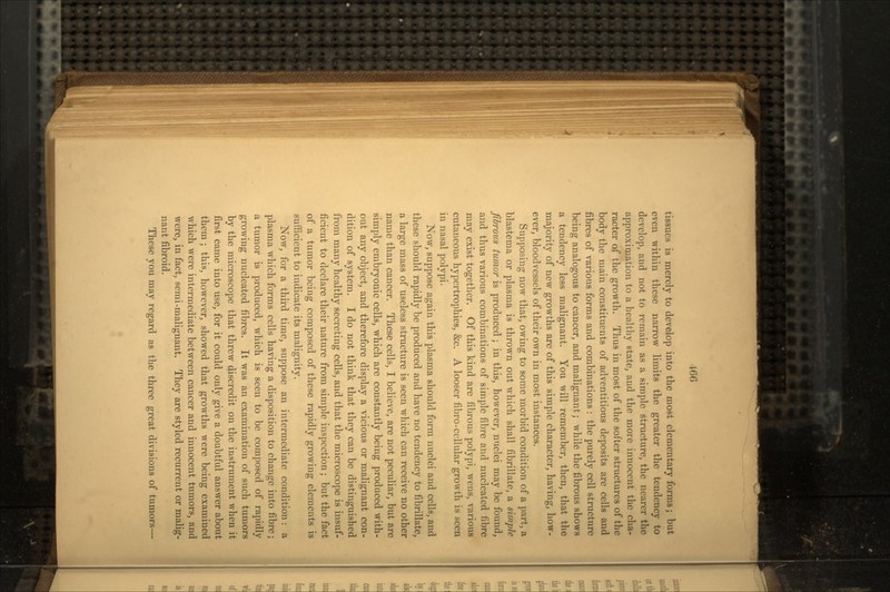 Ifif, tissues is merely to develop into the most elementary forms; but even within these narrow limits the greater the tendency to develop, and not to remain as a simple structure, the nearer the approximation to a healthy state, and the more innocent the cha- racter of the growth. Thus in most of the softer structures of the body the main constituents of adventitious deposits are cells and fibres of various forms and combinations : the purely cell structure being analogous to cancer, and malignant; while the fibrous shows a tendency less malignant. You will remember, then, that the majority of new growths are of this simple character, having, how- ever, bloodvessels of their own in most instances. Supposing now that, owing to some morbid condition of a part, a blastema or plasma is thrown out which shall fibrillate, a simple fibrous tumor is produced; in this, however, nuclei may be found, and thus various combinations of simple fibre and nucleated fibre may exist together. Of this kind are fibrous polypi, wens, various cutaneous hypertrophies, &c. A looser fibro-cellular growth is seen in nasal polypi. Now, suppose again this plasma should form nuclei and cells, and these should rapidly be produced and have no tendency to fibrillate, a large mass of useless structure is seen •which can receive no other name than cancer. These cells, I believe, are not peculiar, but are simply embryonic cells, which are constantly being produced with- out any object, and therefore display a vicious or malignant con- dition of system. I do not think that they can be distinguished from many healthy secreting cells, and that the microscope is insuf- ficient to declare their nature from simple inspection; but the fact of a tumor being composed of these rapidly growing elements is sufficient to indicate its malignity. Now, for a third time, suppose an intermediate condition: a plasma which forms cells having a disposition to change into fibre; a tumor is produced, which is seen to be composed of rapidly growing nucleated fibres. It was an examination of such tumors by the microscope that threw discredit on the instrument when it first came into use, for it could only give a doubtful answer about them ; this, however, showed that growths were being examined which were intermediate between cancer and innocent tumors, and were, in fact, semi-malignant. They are styled recurrent or malig- nant fibroid. These you may regard as the three great divisions of tumors—