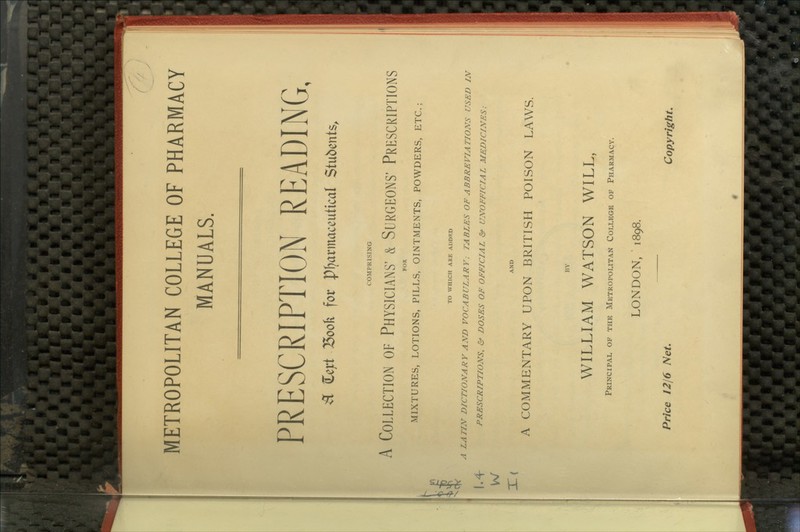 MANUALS. PRESCRIPTION READING, ^ Ceyt 15ook for pijarmaceutical Stubents^ COMPRISING A Collection of Physicians' & Surgeons' Prescriptions FOR MIXTURES, LOTIONS, PILLS, OINTMENTS, POWDERS, ETC.; Jv TO WHICH ARE ADDED A LATIN DICTIONARY AND VOCABULARY; TABLES OF ABBREVIATIONS USED IN |.^ PRESCRIPTIONS, & DOSES OP OFFICIAL Of UNOFFICIAL MEDICINES; \^ -r— . AND A COMMENTARY UPON BRITISH POISON LAWS. BY WILLIAM WATSON WILL, Principal op the Metropowtan C01.1.EGE of Pharmacy. LONDON, ■ 1898. Price 1216 Net. Copyright.