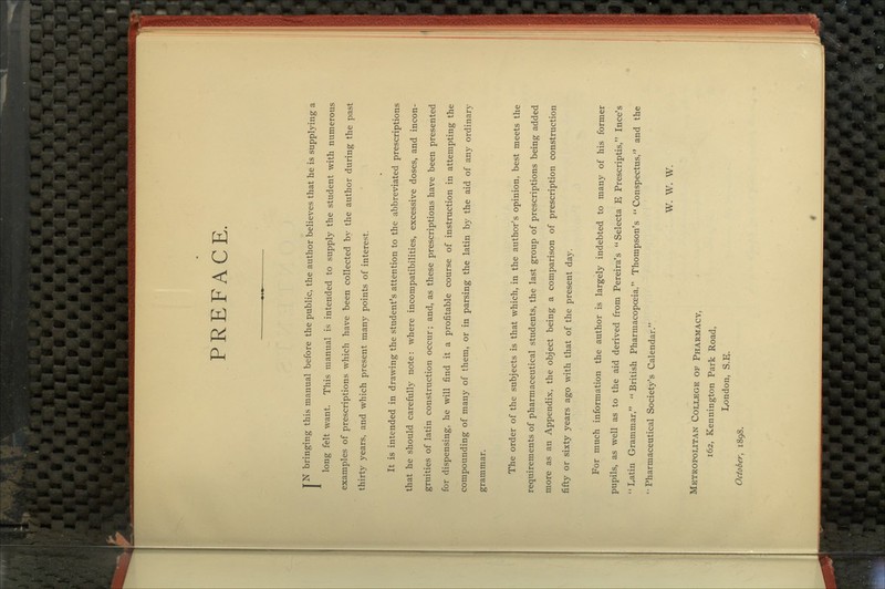 PREFACE, TN bringing this manual before the public, the author believes that he is suppl5dng a long felt want. This manual is intended to supply the student with numerous examples of prescriptions which have been collected by the author during the past thirty years, and which present many points of interest. It is intended in drawing the student's attention to the abbreviated prescriptions that he should carefully note: where incompatibilities, excessive doses, and incon- gruities of latin construction occur; and, as these prescriptions have been presented for dispensing, he will find it a profitable course of instruction in attempting the compounding of many of them, or in parsing the latin by the aid of any ordinary grammar. The order of the subjects is that which, in the author's opinion, best meets the requirements of pharmaceutical students, the last group of prescriptions being added more as an Appendix, the object being a comparison of prescription construction fifty or sixty years ago with that of the present da5^ For much information the author is largely indebted to many of his former pupils, as well as to the aid derived from Pereira's Selecta E Prescriptis, Ince's Latin Grammar, British Pharmacopoeia, Thompson's Conspectus, and the 'Pharmaceutical Society's Calendar. W. W. W. Metropoutan College of Pharmacy, 162, Kennington Park Road, I/)ndon, S.E. October, 1898.