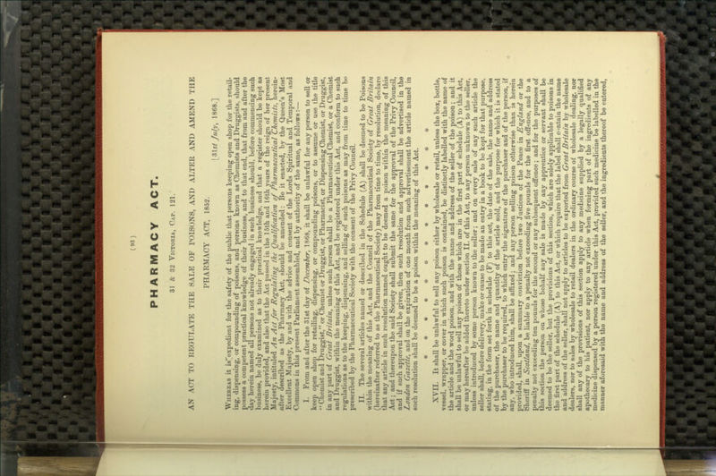 PHARMACY ACT. 31 & 32 Victoria, Cap. 121. AN ACT TO EEGULATE THE SALE OF POISONS, AND ALTER AND AMEND THE PHARMACY ACT, 1852. \Z\st July, 1868.] Whereas it is'^expedient for the safety of the public tliat persons keeping open shop for the retail- ing, dispensing, or compounding of poisons, and persons known as Chemists and Druggists, should possess a competent practical knowledge of their business, and to that end, that from and after the day herein named all persons not already engaged in such business should, before commencing such business, be duly examined as to their practical knowledge, and that a register should be kept as herein provided, and also that the Act passed in the 15th and 16th years of the reign of her present Majesty, intituled An Act for Regulating the Qualification of Pharmaceutical Chemists, herein- after described as the Pharmacy Act, should be amended: Be it enacted, by the Queen's Most Excellent Majesty, by and with the advice and consent of the Lords Spiritual and Temporal and Commons in this present Parliament assembled, and by authority of the same, as follows:— I. From and after the 31st day of December, 1868, it shall be unlawful for any person to sell or keep open shop for retailing, dispensing, or compounding poisons, or to assume or use the title  Chemist and Druggist, or Chemist or Druggist, or Pharmacist, or Dispensing Chemist, or Druggist, in any part of Great Britain, unless such person shall be a Pharmaceutical Chemist, or a Chemist and Druggist, within the meaning of this Act, and be registered under this Act, and conform to such regulations as to the keeping, dispensing, and selling of such poisons as may from time to time be prescribed by the Pharmaceutical Society with the consent of the Privy Council. II. The several articles named or described in the Schedule (A) shall be deemed to be Poisons within the meaning of this Act, and the Council of the Pharmaceutical Society of Great Britain (hereinafter referred to as the Pharmaceutical Society) may from time to time, by resolution, declare that any article in such resolution named ought to be deemed a poison within the meaning of this Act; and thereupon the said Society shall submit the same for the approval of the Privy Council, and if such approval shall be given, then such resolution and approval shall be advertised in the Lo7idon Gazette, and on the expiration of one month from such advertisement the article named in such resolution shall be deemed to be a poison within the meaning of this Act. XVII. It shall be unlawful to sell any poison either by wholesale or retail, unless the box, bottle, vessel, wrapper, or cover in which such poison is contained, be distinctly labelled with the name of the article and the word poison, and with the name and address of the seller of the poison; and it shall be unlawful to sell any poison of those which are in the first part of schedule (A) to this Act, or may hereafter be added thereto under section II. of this Act, to any person unknown to the seller, unless introduced by some person known to the seller; and on every sale of any such article the seller shall, before delivery, make or cause to be made an entry in a book to be kept for that purpose, stating, in the form set forth in schedule (F) to this act, the date of the sale, the name and address of the purchaser, the name and quantity of the article sold, and the purpose for which it is stated by the purchaser to be required, to which entry the signature of the purchaser and of the person, if any, who introduced him, shall be affixed; and any person selling poison otherwise than is herein provided, shall, upon a summary conviction before two Justices of the Peace in England or the Sheriff in Scotland, be liable to a penalty not exceeding five pounds for the first offence, and to a penalty not exceeding ten pounds for the second or any subsequent offence; and for the purposes of this section the person on whose behalf aay sale is made by any apprentice or servant shall be deemed to be the seller, but the provisions of this section, which are solely applicable to poisons in the first part of the schedule (A) to this Act, or which require that the label shall ontain the name and addi'ess of the seller, shall not apply to articles to be exported from Great Britain by wholesale dealers, nor to sales by wholesale to retail dealers in the ordinary course of wholesale dealing, nor shall any of the provisions of this section apply to any medicine supplied by a legally qualified apothecary to his patient, nor apply to any article when forming part of the ingredients of any medicine dispensed by a person registered under this Act, provided such medicine be labelled in the manner aforesaid with the name and address of the seller, and the ingredients thereof be entered,