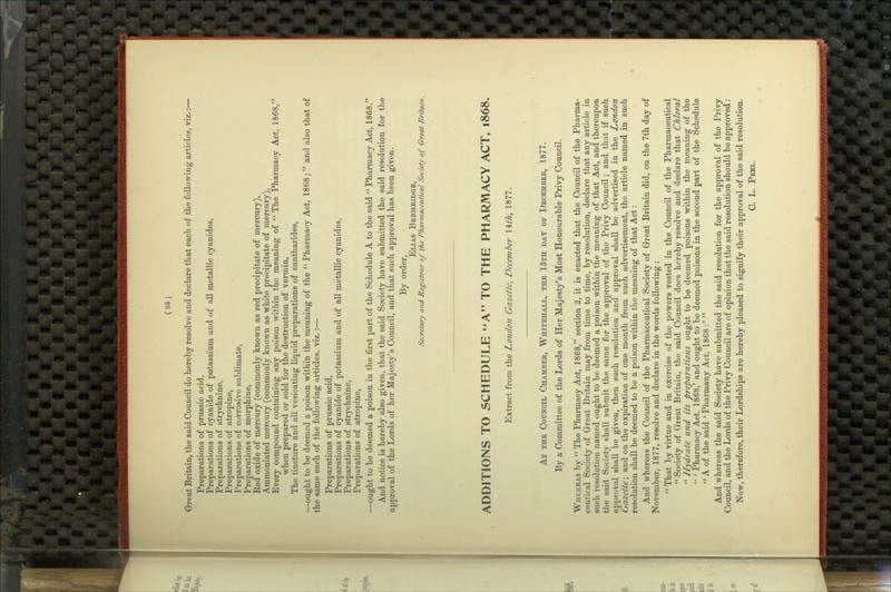 Great Britain, the said Council do hereby resolve and declare that each of the following articles, viz.:— Preparations of prussic acid, Preparations of cyanide of potassium and of all metallic cyanides, Preparations of strychnine, Preparations of atropine, Preparations of corrosive sublimate. Preparations of morphine. Red oxide of mercury (commonly known as red precipitate of mercury), Ammoniated mercury (commonly known as white precipitate of mercury), Every compound containing any poison within the meaning of ** The Pharmacy Act, 1868, when prepared or sold for the destruction of vermin, The tincture and all vesicating liquid preparations of cantharides, —ought to be deemed a poison within the meaning of the  Pharmacy Act, 1868 ; and also that of the same each of the following articles, viz.:— Preparations of prussic acid, Preparations of cyanide of potassium and of all metallic cyanides. Preparations of strychnine, Preparations of atropine, —ought to be deemed a poison in the first part of the Schedule A to the said  Pharmacy Act, 1868. And notice is hereby also given, that the said Society have submitted the said resolution for the approval of the Lords of her Majesty's Council, and that such approval has been given. By order, Elias Beemridge, Secretary and Registrar of the Pharmaceutical Society of Great Britain. ADDITIONS TO SCHEDULE *»A'' TO THE PHARMACY ACT, 1868. Extract from the Londofi Gazette, December I it A, 1877. At the Council Chamber, Whitehaxl, the 13th day of December, 1877. By a Committee of the Lords of Her Majesty's Most Honourable Privy Council. Whereas by  The Pharmacy Act, 1868, section 2, it is enacted that the Council of the Pharma- ceutical Society of Great Britain may from time to time, by resolution, declare that any article in such resolution named ought to be deemed a poison within the meaning of that Act, and thereupon the said Society shall submit the same for the approval of the Privy Council; and that if such approval shall be given, then such resolution and approval shall be advertised in the London Gazette; and on the expiratian of one month from such advertisement, the article named in such resolution shall be deemed to be a poison within the meaning of that Act: And whereas the Council of the Pharmaceutical Society of Great Britain did, on the 7th day of November, 1877, resolve and declare in the words following :  That by virtue and in exercise of the powers vested in the Council of the Pharmaceutical  Society of Great Britain, the said Council does hereby resolve and declare that Chloral  Hydrate and its preparations ought to be deemed poisons within the meaning of the  ' Pharmacy Act, 1868,' and ought to be deemed poisons in the second part of the Schedule  A of the said ' Pharmany Act, 1868 :'  And whereas the said Society have submitted the said resolution for the approval of the Privy Council, and the Lords of the Privy Council are of opinion that the said resolution should be approved: Now, therefore, their Lordships are hereby pleased to signify their approval of the said resolution. 0. L. Pbbl.